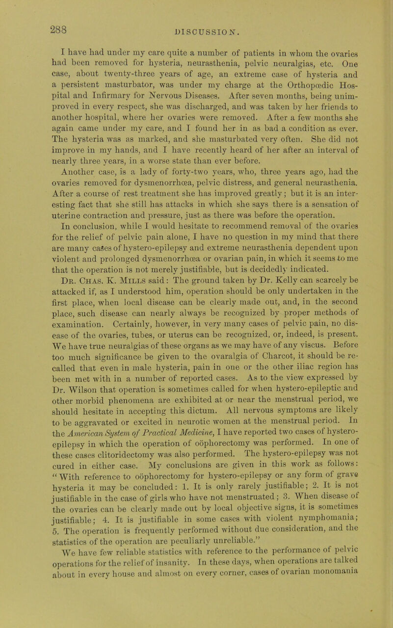 I have had under my care quite a number of patients in whom the ovaries had been removed for hysteria, neurasthenia, pelvic neuralgias, etc. One case, about twenty-three years of age, an extreme case of hysteria and a persistent masturbator, was under my charge at the Orthopoedic Hos- pital and Infirmary for Nervous Diseases. After seven months, being unim- proved in every respect, she was discharged, and was taken by her friends to another hospital, where her ovaries were removed. After a few months she again came under my care, and I found her in as bad a condition as ever. The hysteria was as marked, and she masturbated very often. She did not improve in my hands, and I have recently heard of her after an interval of nearly three years, in a worse state than ever before. Another case, is a lady of forty-two years, who, three years ago, had the ovaries removed for dysmenorrhcea, pelvic distress, and general neurasthenia. After a course of rest treatment she has improved greatly; but it is an inter- esting fact that she still has attacks in which she says there is a sensation of uterine contraction and pressure, just as there was before the operation. In conclusion, while I would hesitate to recommend removal of the ovaries for the relief of pelvic pain alone, I have no question in my mind that there are many cases of hystero-epilepsy and extreme neurasthenia dependent upon violent and prolonged dysmenorrhcea or ovarian pain, in which it seems to me that the operation is not merely justifiable, but is decidedly indicated. Dr. Chas. K. Mills said: The ground taken by Dr. Kelly can scarcely be attacked if, as I understood him, operation should be only undertaken in the first place, when local disease can be clearly made out, and, in the second place, such disease can nearly always be recognized by proper methods of examination. Certainly, however, in very many cases of pelvic pain, no dis- ease of the ovaries, tubes, or uterus can be recognized, or, indeed, is present. We have true neuralgias of these organs as we may have of any viscus. Before too much significance be given to the ovaralgia of Charcot, it should be re- called that even in male hysteria, pain in one or the other iliac region has been met with in a number of reported cases. As to the view expressed by Dr. Wilson that operation is sometimes called for when hystero-epileptic and other morbid phenomena are exhibited at or near the menstrual period, we should hesitate in accepting this dictum. All nervous symptoms are likely to be aggravated or excited in neurotic women at the menstrual period. In the American System of Practical Medicine, I have reported two cases of hystero- epilepsy in which the operation of oophorectomy was performed. In one of these cases clitoridectomy was also performed. The hystero-epilepsy was not cured in either case. My conclusions are given in this work as follows: “ With reference to oophorectomy for hystero-epilepsy or any form of grave hysteria it may be concluded: 1. It is only rarely justifiable; 2. It is not justifiable in the case of girls who have not menstruated ; 3. When disease of the ovaries can be clearly made out by local objective signs, it is sometimes justifiable; 4. It is justifiable in some cases with violent nymphomania; 5. The operation is frequently performed without due consideration, and the statistics of the operation are peculiarly unreliable.” We have few reliable statistics with reference to the performance of pelvic operations for the relief of insanity. In these days, when operations are talked about in every house and almost on every corner, cases of ovarian monomania