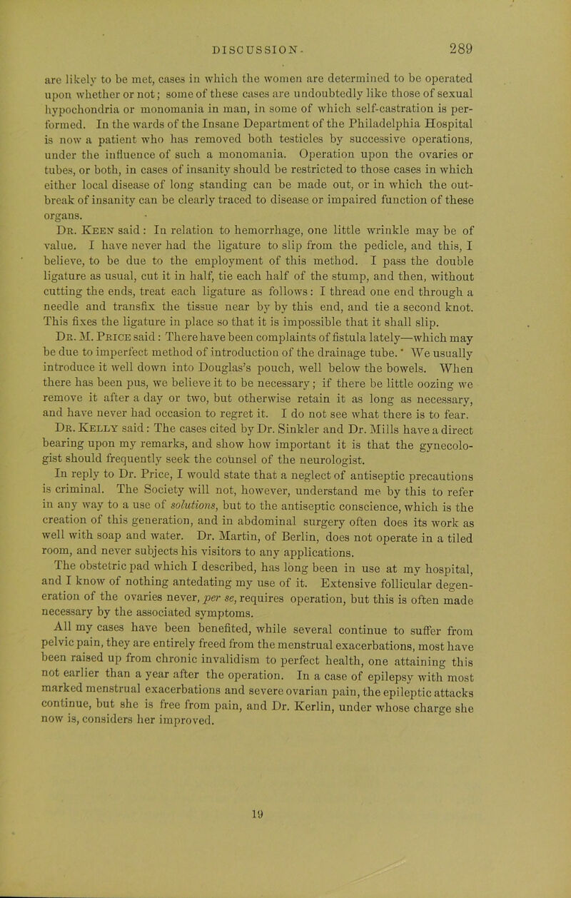 are likely to be met, cases in which the women are determined to be operated upon whether or not; some of these cases are undoubtedly like those of sexual hypochondria or monomania in man, in some of which self-castration is per- formed. In the wards of the Insane Department of the Philadelphia Hospital is now a patient who has removed both testicles by successive operations, under the influence of such a monomania. Operation upon the ovaries or tubes, or both, in cases of insanity should be restricted to those cases in which either local disease of long standing can be made out, or in which the out- break of insanity can be clearly traced to disease or impaired function of these organs. Dn. Keen said : In relation to hemorrhage, one little wrinkle may be of value. I have never had the ligature to slip from the pedicle, and this, I believe, to be due to the employment of this method. I pass the double ligature as usual, cut it in half, tie each half of the stump, and then, without cutting the ends, treat each ligature as follows: I thread one end through a needle and transfix the tissue near by by this end, and tie a second knot. This fixes the ligature in place so that it is impossible that it shall slip. Dr. M. Price said: There have been complaints of fistula lately—which may be due to imperfect method of introduction of the drainage tube.' We usually introduce it well down into Douglas’s pouch, well below the bowels. When there has been pus, we believe it to be necessary; if there be little oozing we remove it after a day or two, but otherwise retain it as long as necessary, and have never had occasion to regret it. I do not see what there is to fear. Dr. Kelly said : The cases cited by Dr. Sinkler and Dr. Mills have a direct bearing upon my remarks, and show how important it is that the gynecolo- gist should frequently seek the counsel of the neurologist. In reply to Dr. Price, I would state that a neglect of antiseptic precautions is criminal. The Society will not, however, understand me by this to refer in any way to a use of solutions, but to the antiseptic conscience, which is the creation of this generation, and in abdominal surgery often does its work as well with soap and water. Dr. Martin, of Berlin, does not operate in a tiled room, and never subjects his visitors to any applications. The obstetric pad which I described, has long been in use at my hospital, and I know of nothing antedating my use of it. Extensive follicular degen- eration of the ovaries never, per se, requires operation, but this is often made necessary by the associated symptoms. All my cases have been benefited, while several continue to suffer from pelvic pain, they are entirely freed from the menstrual exacerbations, most have been laised up from chronic invalidism to perfect health, one attaining this not earlier than a year after the operation. In a case of epilepsy with most marked menstrual exacerbations and severe ovarian pain, the epileptic attacks continue, but she is free from pain, and Dr. Kerlin, under whose charge she now is, considers her improved. 19