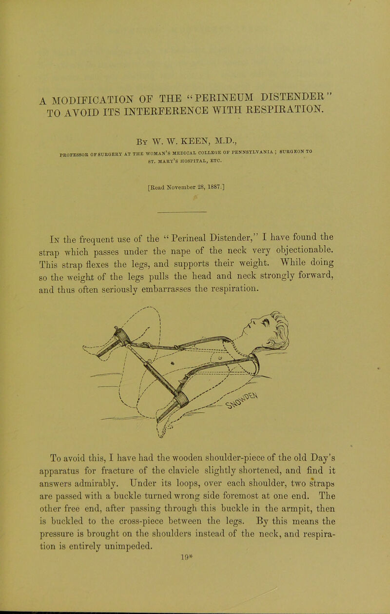 A MODIFICATION OF THE “PERINEUM DISTENDER” TO AVOID ITS INTERFERENCE WITH RESPIRATION. By W. W. KEEN, M.D., PROFESSOR OF SURGERY AT THE WOMAN’S MEDICAL COLLEGE OF PENNSYLVANIA , SURGEON TO ST. MARY’S HOSPITAL, ETC. [Read November 28, 1887.] In the frequent use of the “ Perineal Distender, I have found the strap which passes under the nape of the neck very objectionable. This strap flexes the legs, and supports their weight. While doing so the weight of the legs pulls the head and neck strongly forward, and thus often seriously embarrasses the respiration. To avoid this, I have had the wooden shoulder-piece of the old Day’s apparatus for fracture of the clavicle slightly shortened, and find it answers admirably. Under its loops, over each shoulder, two strapa are passed with a buckle turned wrong side foremost at one end. The other free end, after passing through this buckle in the armpit, then is buckled to the cross-piece between the legs. By this means the pressure is brought on the shoulders instead of the neck, and respira- tion is entirely unimpeded. 10*