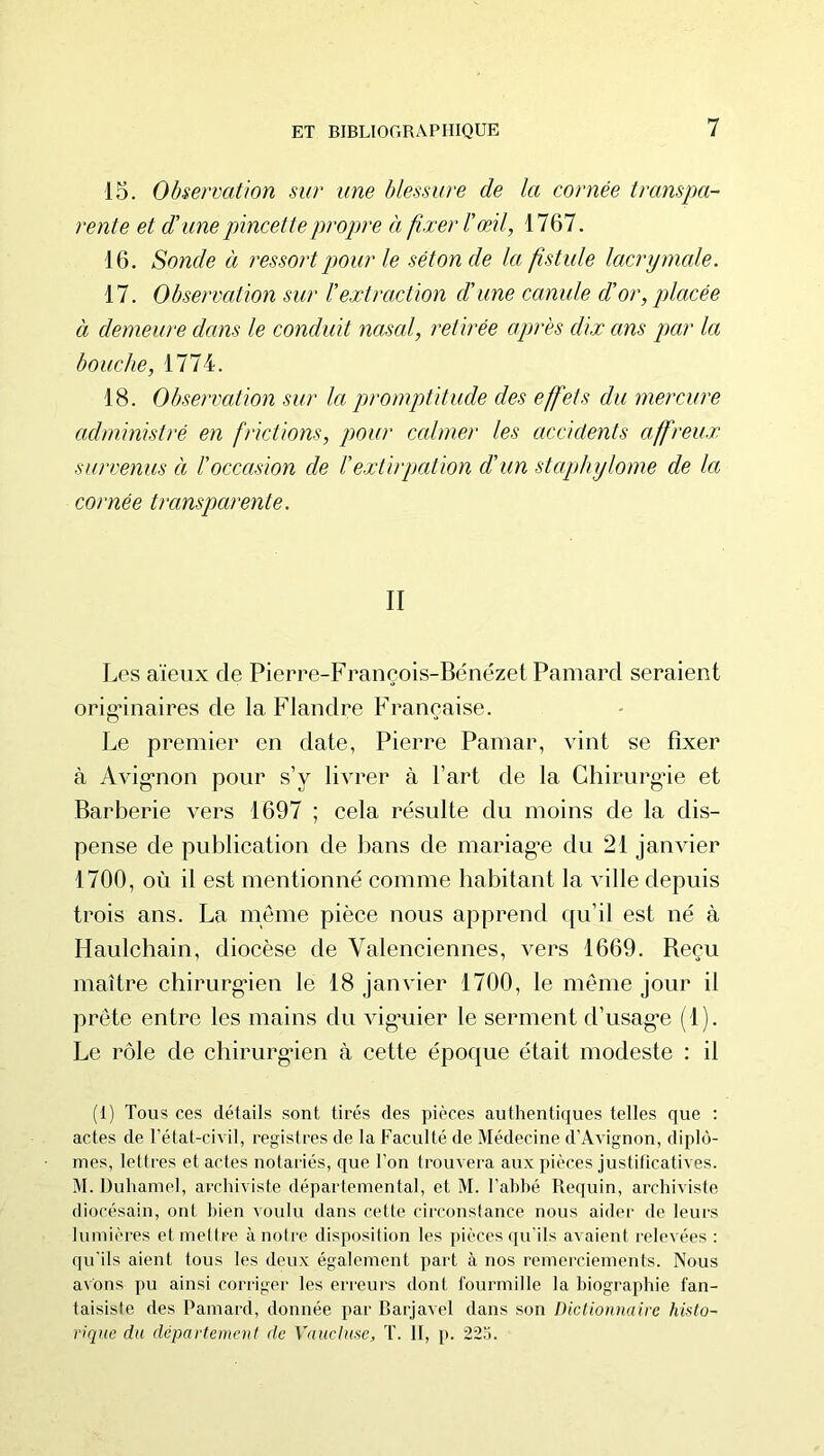 15. Observation sur une blessure de la cornée transpa- rente et d'unepincettepropjre à fixer l'œil, 1767. 16. Sonde à ressort pour le séton de la fistule lacrymcde. 17. Observation sur l'extraction d’une canule d’or, placée à demeure dans le conduit iiasal, retirée après dix ans par la bouche, 1774. 18. Observation sur la promptitude des effets du mercure administré en frictions, pour ccdmer les accidents affreux survenus à l’occasion de l’extirpation d’un staphylome de la cornée transparente. II Les aïeux de Pierre-Franeois-Bénézet Pamard seraient orignnaires de la Flandre Française. Le premier en date, Pierre Painar, vint se fixer à Avig*non pour s’y livrer à l’art de la Ghirurgâe et Barberie vers 1697 ; cela résulte du moins de la dis- pense de publication de bans de mariagn du 21 janvier 1700, où il est mentionné comme habitant la ville depuis trois ans. La meme pièce nous apprend qu’il est né à Haulchain, diocèse de Valenciennes, vers 1669. Beçu maître chirurgaen le 18 janvier 1700, le même jour il prête entre les mains du vig'uier le serment d’usag*e (1). Le rôle de chirurg*ien à cette époque était modeste : il (1) Tous ces détails sont tirés des pièces authentiques telles que ; actes de l’état-civil, registres de la Faculté de Médecine d’Avignon, diplô- mes, lettres et actes notariés, que l’on trouvera aux pièces justificatives. M. Duhamel, archiviste départemental, et M. l’ahbé Requin, archiviste diocésain, ont bien voulu dans cette circonstance nous aidei' de leurs lumières et mettre à notre disposition les pièces im'ils avaient relevées : quïls aient tous les deux également part à nos remerciements. Nous avons pu ainsi corriger les erreurs dont fourmille la biographie fan- taisiste des Pamard, donnée par Barjavel dans son Dictionnaire histo- rique du departement de Vaucluse, T. 11, p. 223.