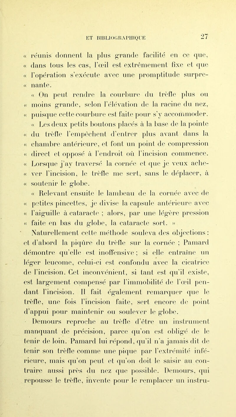 « réunis donnent la plus g-rande facilité en ce que, « dans tous les cas, l’œil est extrêmement fixe et que « l’opération s’exécute avec une promptitude surpre- « liante. « On peut rendre la courbure rlu trèfle jilus ou « moins g’rande, selon l’élévation de la racine du nez, « puisque cette courbiu’e est faite pour s’y accommoder. « Les deux petits lioutons placés à la base de la pointe (( du trèfle l’empêchent d’entrer plus avant dans la « chambre antérieure, et font un point de compression « direct et opposé à l’endroit où l’incision commence. « Lorsque j’ay traversé la cornée et que je veux ache- « ver l’incision, le trèfle me sert, sans le déplacer, à « soutenir le g’iobe. « Relevant ensuite le lamlieau de la cornée avec de « petites pincettes, je divise la capsule antérieure avec « l’aig’uille à cataracte ; alors, par une lég’ère pression « faite en l)as du g*lol)e, la cataracte sort. » Naturellement cette méthode soideva des objections : et d’al)ord la piqûre du trèlle sur la cornée ; Pamard démontre qu’elle est inolïénsive ; si elle entraîne un lég’er leucome, celui-ci est confondu avec la cicatrice de l’incision. Cet inconvénient, si tant est qu’il existe, est larg-ement compensé par l’immobilité de l’œil pen- dant l’incision. 11 fait ég’alement remarquer que le trèfle, une fois l’incision faite, sert encore de point d’appui pour maintenir ou soulever le g'iobe. Demours reproche au trèfle d’être un instrument manquant de précision, parce qu’on est oblig’é de le tenir de loin. Pamard lui répond, qu’il n’a jamais dit de tenir son trèfle comme une pique par l’extrémité infé- rieure, mais qu’on peut et qu’on doit le saisir au con- traire aussi près du nez f[ue ]mssible. Demours, rpii repousse le trèfle, invente pour le remplacer un instru-