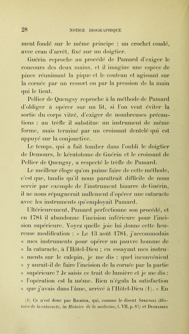 ment fondé sur le même principe : un crochet coudé, avec cran d’arrêt, fixé sur un doig*tier. Guérin reproche au procédé de Painard d’exig’er le concours des deux mains, et il imagâne une espèce de pince réunissant la pique et le couteau et agissant sur la cornée par un ressort ou par la pression de la main qui le tient. Pellier de Queng’sy reproche à la méthode de Paniard d’ohlig’er à opérer sur un lit, si l’on veut éviter la sortie du corps vitré, d’exig*er de nombreuses précau- tions : au trèfle il sulistitue un instrument de même forme, mais terminé par un croissant dentelé qui est appuyé sur la conjonctive. Le temps, qui a fait tomber dans l’oubli le doigdier de Demours, le kératotome de Guérin et le croissant de Pellier de Queng’sy, a respecté le trèfle de Pamard. Le meilleur élog’e qu’on puisse faire de cette méthode, c’est que, tandis qu’il nous paraîtrait difficile de nous servir par exemple de l’instrument bizarre de Guérin, il ne nous répugmerait nullement d’opérer une cataracte avec les instruments qu’employait Pamard. Ultérieurement, Pamard perfectionne son procédé, et en 1784 il abandonne l’incision inférieure pour l’inci- sion supérieure. Voyez quelle joie lui,donne cette heu- reuse modification : « Le 13 août 1784, j’accommodais « mes instruments pour opérer un pauvre homme de « la cataracte, à l’Hôtel-Dieu ; en essayant mes instru- « ments sur le calepin, je me dis : quel inconvénient « y aurait-il de faire l’incision de la cornée par la partie « supérieure ? Je saisis ce trait de lumière et je me dis : « l’opération est la même. Rien n’ég’ala la satisfaction « que j’avais dans l’àme, arrivé ii l’Hotel-Dieu (1). » En (I) Ce n'est donc pas Riciiter, qui, comme le disent Spkengel {His- toire de la cataracte, in Histoire de la /?i«îecme, t. Vil, p. 87j et Desmarres