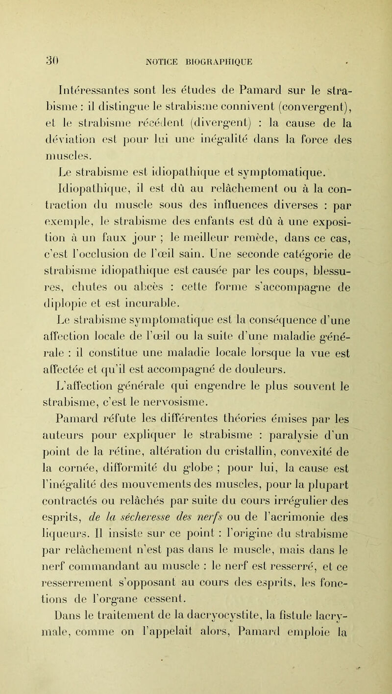 3(1 Intéressantes sont les études de Pamard sur le stra- bisme : il disting'ue le strabisme connivent (converg'ent), et le strabisme récédent (diverg’ent) : la cause de la déviation est pour lui une inég’alité dans la force des muscles. Le strabisme est idiopatbique et symptomatique. Idiopathique, il est dû au relâchement ou à la con- traction du muscle sous des influences diverses : par exemple, le strabisme des enfants est dû à une exposi- tion à un faux jour ; le meilleur remède, dans ce cas, c’est l’occlusion de l’œil sain. Une seconde catég'orie de strabisme idiopatliiijue est causée par les coups, blessu- res, chutes ou abcès : cette forme s’accompag'ne de dijilopie et est incurable. Le strabisme symptomatique est la conséquence d’une affection locale de l’œil ou la suite d’une maladie g'éné- rale : il constitue une maladie locale lorsque la vue est affectée et qu’il est accompag'ué de douleurs. L’affection générale qui engendre le plus souvent le strabisme, c’est le nervosisme. Pamard réfute les différentes théories émises par les auteurs pour expliquer le strabisme : paralysie d’un point de la rétine, altération du cristallin, convexité de la cornée, difformité du globe ; pour lui, la eause est l’inég’alité des mouvements des muscles, pour la plupart contractés ou relâchés par suite du cours irrégmlier des esprits, de la sécheresse des nerfs ou de l’acrimonie des li(l ueurs. 11 insiste sur ce point ; l’orig’ine du strabisme par relâchement n’est pas dans le muscle, mais dans le nerf commandant au muscle : le nerf est resserré, et ce resserrement s’opposant au cours des esprits, les fonc- tions de l’org-ane cessent. Dans le traitement de la dacryocystite, la fistule lacry- male, comme on l’appelait alors, Pamard emploie la