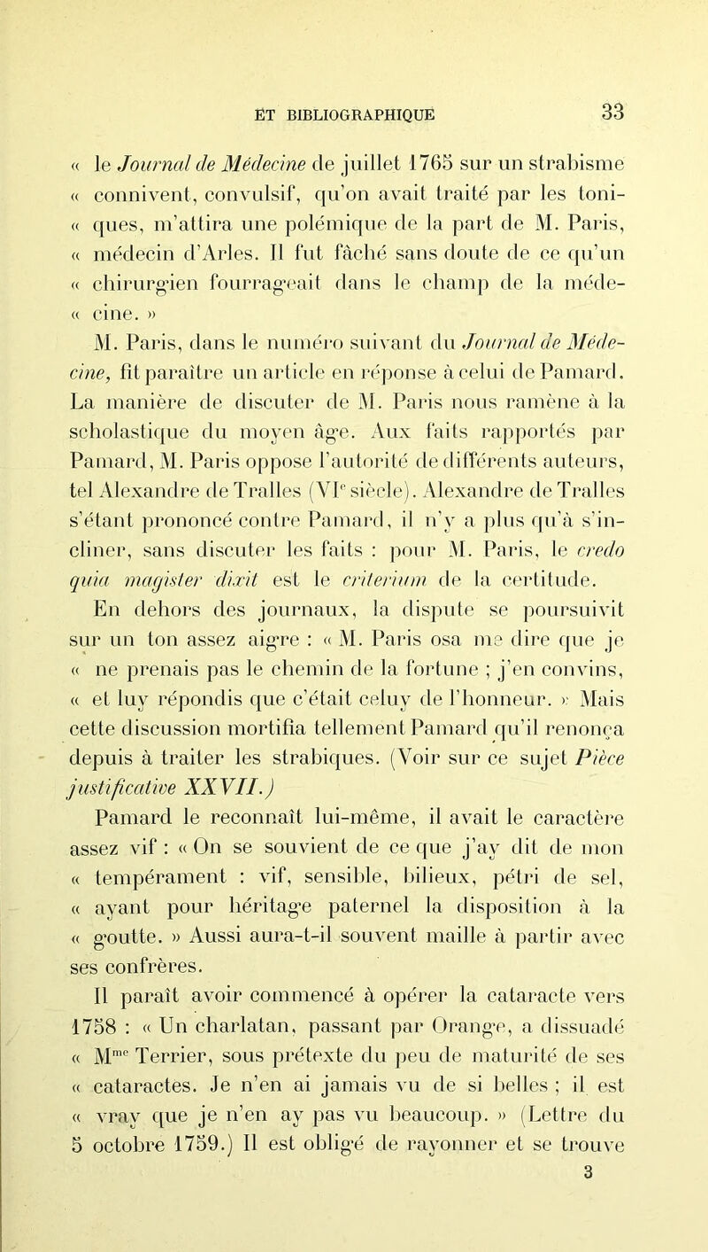 « le Journal de Médecine de juillet 1765 sur un strabisme « counivent, convulsif, qu’on avait traité par les toni- « ques, m’attira une polémique de la part de M. Paiâs, « médecin d’Arles. 11 fut fâché sans doute de ce qu’un « chirurgien fourrag’eait dans le champ de la méde- « ci ne. » M. Paris, dans le numéro suivant A\\ Journal de Méde- cine, fit paraître un article en réponse à celui dePamard. La manière de discuter de M. Paris nous ramène à la scholastique du moyen àg'e. Aux faits rapportés par Pamard, M. Paris oppose l’autorité de différents auteurs, tel Alexandre de Tralles (VP siècle). Alexandre de Tralles s’étant prononcé contre Pamard, il n’y a plus qu’à s’in- cliner, sans discuter les faits : pour M. Paris, le credo quia magisler diæit est le critérium de la certitude. En dehors des journaux, la dispute se poursuivit sur un ton assez aig’re ; « M. Paris osa me dire que je « ne prenais pas le chemin de la fortune ; j’en convins, « et luy répondis que c’était celuy de l’honneur. )- Mais cette discussion mortifia tellement Pamard qu’il renonça depuis à traiter les strabiques. (Voir sur ce sujet Pièce justificative XXVII.) Pamard le reconnaît lui-même, il avait le caractère assez vif : « On se souvient de ce que j’ay dit de mon « tempérament : vif, sensilile, bilieux, pétri de sel, « ayant pour héritag'e paternel la disposition à la « g'outte. » Aussi aura-t-il souvent maille à partir avec ses confrères. Il paraît avoir commencé à opérer la cataracte vers 1758 : « Un charlatan, passant par Orang’c, a dissuadé « M’® Terrier, sous prétexte du peu de maturité de ses « cataractes. Je n’en ai jamais vu de si belles ; il est « vray que je n’en ay pas vu beaucoup. » (Lettre du 5 octobre 1759.) Il est ohlig'é de rayonner et se trouve 3