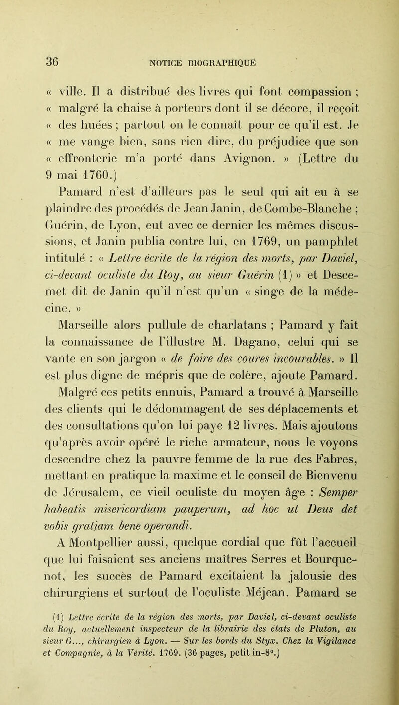 « ville. Il a distribué des livres qui font compassion ; « malgTé la chaise à porteurs dont il se décore, il reçoit « des huées ; partout on le connaît pour ce qu’il est. ,1e « me vang’e bien, sans rien dire, du préjudice que son « effronterie m’a porté dans Avig'non. » (Lettre du 9 mai 1760.) Pamard n’est d’ailleurs pas le seul qui ait eu à se plaindre des procédés de Jean Janin, de Combe-Blanche ; Guérin, de Lyon, eut avec ce dernier les mêmes discus- sions, et Janin publia contre lui, en 1769, un pamphlet intitulé : <( Lettre écrite de la région des morts, par Daviel, ci-devant oculiste du Roy, au sieur Guérin (1) » et Desce- met dit de Janin qu’il n’est qu’un « sing*e de la méde- cine. » Marseille alors pullule de charlatans ; Pamard y fait la connaissance de l’illustre M. Dag’ano, celui qui se vante en son jarg’on « de faire des coures incourables. » Il est plus dig’ne de mépris que de colère, ajoute Pamard. Malg*ré ces petits ennuis, Pamard a trouvé à Marseille des clients qui le dédommag*ent de ses déplacements et des consultations qu’on lui paye 12 livres. Mais ajoutons qu’après avoir opéré le riche armateur, nous le voyons descendre chez la pauvre femme de la rue des Fabres, mettant en pratique la maxime et le conseil de Bienvenu de Jérusalem, ce vieil oculiste du moyen âg’e : Semper habeatis misericordiam pauperum, ad hoc ut Deus det vobis gratiam bene operandi. A Montpellier aussi, quelque cordial que fût l’accueil que lui faisaient ses anciens maîtres Serres et Bourque- not, les succès de Pamard excitaient la jalousie des chirurg-iens et surtout de l’oculiste Méjean. Pamard se (1) Lettre écrite de la région des morts, par Daviel, ci-devant oculiste du Roy, actuellement inspecteur de la librairie des états de Pluton, au sieur G..., chirurgien à Lyon, — Sur les bords du Styx, Chez la Vigilance et Compagnie, à la Vérité. 1769. (36 pages, petit in-8“.)
