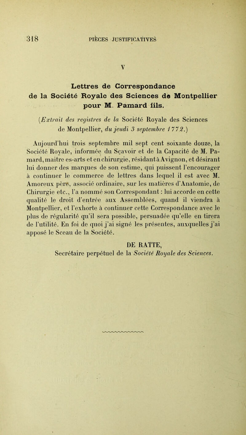 V Lettres de Correspondance de la Société Royale des Sciences de Montpeliier pour M. Pamard iils. {Extrait des registres de la Société Royale des Sciences de Montpellier, du jeudi 3 septembre i'712.) Aujourd’hui trois septembre mil sept cent soixante douze, la Société Royale, informée du Sçavoir et de la Capacité de M. Pa- mard, maitre es-arts et en chirurgie, résidant à Avignon, et désirant lui donner des marques de son estime, qui puissent l’encourager à continuer le commerce de lettres dans lequel il est avec M. Amoreux père, associé ordinaii’e, sur les matières d’Anatomie, de Chirurgie etc., l’a nommé son Correspondant : lui accorde en cette qualité le droit d’entrée aux Assemblées, quand il viendra à Montpellier, et l’exhorte à continuer cette Correspondance avec le plus de régularité qu’il sera possible, persuadée qu’elle en tirera de l’utilité. En foi de qi^oi j’ai signé les présentes, auxquelles j’ai apposé le Sceau de la Société. DE RATTE, Secrétaire perpétuel de la Société Royale des Sciences.