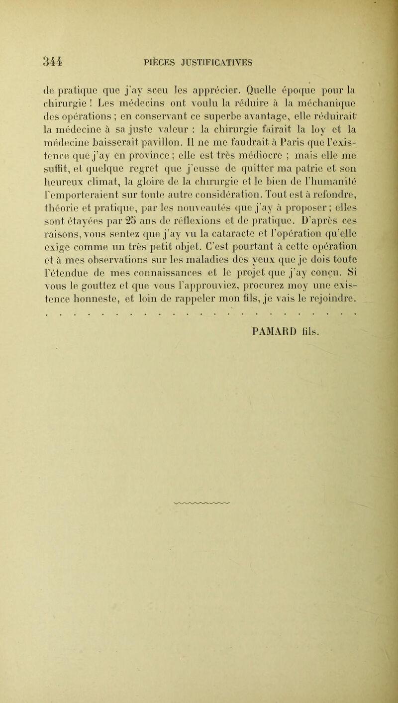 (le pratique que j'ay sccu les appix'cier. Quelle (i])0(pie pour la chirurgie ! Les médecins ont a oulu la réduire ii la méchani(pie dos opérations ; en conservant ce supei’be avantage, elle rédidrait la médecine à sa juste A aleur : la chirurgie tairait la loy et la médecine baisserait pavillon. 11 no me faudrait t'i Paris (pie l’exis- tence (pie j’ay en province ; elle est très médiocre ; mais elle me suffit, et quehpie regret que j'eusse de (piitter ma patrie et son heureux climat, la gloire de la clnrurgie et le bien de l’humanité l’emporteraient sur toute autre considéivition. Tout est à refondre, théorie et prati(pie, par les nomeautés (pie j’ay à proi)Oser ; elh's sont étayées par 25 ans de rélloxions et do prati(pie. D’après ces raisons, vous sentez (pie j’ay vu la cataracte et l’opération qu’elle exige comme un très petit objet. C’est pourtant à cette opération et à mes observations sur les maladies des yeux que je dois toute rétendue de mes connaissances et le projet que j’ay compi. Si vous le gouttez et que vous l’approuviez, ju’ocurez moy une exis- tence bonneste, et loin de rappeler mon iils, je vais le rejoindre.