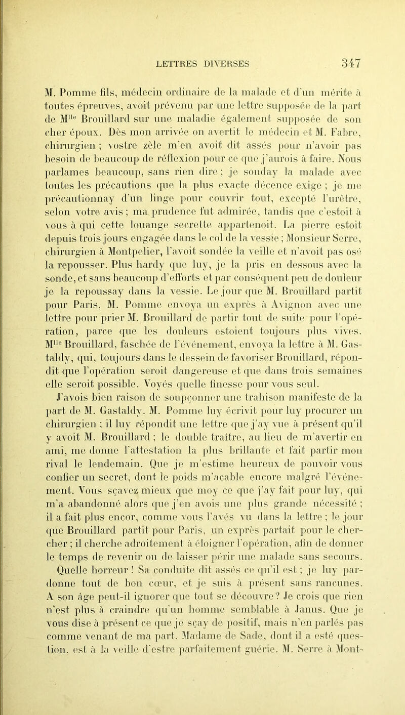 M. Pomme fils, médecin ordinaire de la malade et d'un inérile à toiites épreuves, avoit prévenu par nne lettre su])j)osée de la ])art de M® Brouillard sur une maladie également supposée de son cher époux. Dès mon arrivée on avertit le médecin et M. Fahre, chirurgien ; vostre zèle m’en avoit dit assés }>our n’avoir pas besoin de heaucoup de réflexion ])Our ce ([uo j’aurois à faire. Nous jiarlames heaucoup, sans rien dire ; je sonday la malade avec toutes les précautions (pie la plus exacte décence exige ; je me précautionnay d’un linge pour comrir tout, excepté l’iirêtre, selon votre avis; ma prudence fut admirée, tandis que c’estoit à vous à qui cette louange secrette appartenoit. La pierre estoit depuis trois jours engagée dans le col de la vessie ; 3Ionsieur Serre, chirurgien à Montpelier, l’avoit sondée la veille et n’avoit pas os'( la repousser. Plus hardy ipio luy, je la pris en dessous avec la sonde, et sans beaucoup d’efforts et par cousécpient peu de douleur je la repoussay dans la vessie. Le jour (pie M. Brouillard partit pour Paris, M. Pomme envoya un exju’ès à A\ignoii avec uik‘ lettre pour prier M. Brouillard de partir tout de suite pour l’opé- ration, parce que les douleurs estoient toujours plus vives. Mlle Brouillard, faschée de l’événement, em oya la lettre à M. Gas- taldy, ipii, toujours dans le dessein de l’a^ oriser Brouillard, répon- dit (pie l’opération seroit dangereuse et ({ue dans trois semaines elle seroit possible. Voyés (pielle finesse pour vous seul. ,1’avois bien raison de soiqxjonner une trahison manifeste de la part de M. Gastaldy. M. Pomme luy écrivit pour luy procurer un (diirurgieu ; il luy répondit une lettre ([ue j’ay vue à présent cpi’il y avoit M. Brouillard ; le double traitre, au lieu de m’avertir en ami, me donne l’attestation la plus brillante et fait partir mou rival le lendemain. Que je m’estime heureux de pouvoir vous confier un secret, dont le jioids m’acabh^ encore malgré l’événe- ment. Vous sçavez mieux rpie moy ce cpie j’ay fait j)oiir luy, (pii m’a abandonné alors ipie j’en avois une jiliis grande nécessité ; il a fait plus encor, comme vous Lavés mi dans la lettre ; le jour (pie Brouillard partit pour Paris, un exprès partait pour le cher- cher ; il cherche adroitement à éloigner l’opération, atin de donner le temps de revenir ou de laisser jiérir une nudade sans secours. Quelle horreur ! Sa conduite dit assés ce ([u’il est ; je luy par- donne tout de bon cœur, et je suis à présent sans rancunes. A son âge peut-il ignorer (pie tout se découvre ? Je crois (pie rien n’est plus à craindre (pi’un homme semblable à Janus. Que je vous dise à présent ce (pie je sçay de jiositif, mais n’en jiarlés pas comme venant de ma part. Madame de Sade, dont il a esté (pies- tion, est à la ((olle d’estre parfaitement guérie. M. Serre à Mont-