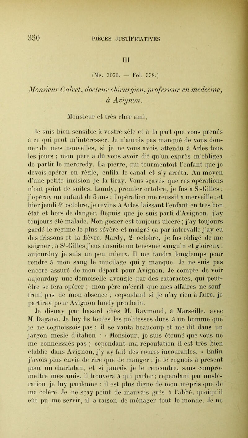 III (Ms. .IGoO. — Fol. ‘158.) Blonsieur Calvet, docteur chirurgien, professeur en médecine, à Avignon. Monsieur et très cher ami, Je suis bien seiisil)le à vostre zèle et à la part que vous prenés à CO (pii peut m’intéresser. Je n’aurois pas mampié de vous don- ner de mes nouvelles, si je ne vous avois attendu à Arles tous les jours ; mon père a dù vous avoir dit qu’uu exprès m’obligea de partir le mercredy. La piei're, (pii tourmentoit l’eufant (pie je devois opérer en règle, entila le canal et s’y arrêta. Au moyeu d’uno petite incision je la tiray. Vous sçavés que ces opérations n’ont point de suites. Liindy, premier octobre, je fus à S*-Gilles ; j’opéray un enfant de 3 ans ; l’opération me réussit à merveille ; et hier jeudi 4® octobre, je revins à Arles laissant l’enfant en très bon état et hors de danger. Depuis (pie je suis parti d’Avignon, j’ay toujours été malade. Mon gosier est toujours ulcéré ; j’ay toujours gardé le régime le plus sévère et malgré ça par intervalle j’ay eu des frissons et la lièvre. Mardy, 2® octobre, je fus obligé de me saigner; à S'-Gilles j’eus ensuite un tenesme sanguin etgloireiix; aujoiirduy je suis un peu mieux. 11 me faudra longtemps pour rendre à mon sang le mucilage (pii y maiKjue. Je ne suis pas encore assuré de mon départ pour Avignon. Je compte de voir aujoiirduy une demoiselle aveugle par des cataractes, qui peut- être se fera opérer ; mon père m’écrit cpie mes affaires ne souf- frent pas de mon absence ; cependant si je n’ay rien à faire, je partiray pour Avignon bmdy prochain. Je disnay par hasard cbés M. Raymond, à Marseille, avec M. Dagano. Je biy lis toutes les politesses dues à un homme cpie je ne cognoissois pas ; il se vanta beaucoup et me dit dans un jargon meslé d’italien : « Monsioiir, je suis étonné (pie vous ne me conneissiés pas ; cependant ma répoutation il est très bien établie dans Avignon, j’y ay fait des coures incourables. » Enfin j’<avois plus envie de rire que de manger ; je le cognois à présent pour un charlatan, et si jamais je le rencontre, sans compro- mettre mes amis, il trouvera à (pii parler ; cependant par mod(‘- ration je biy pardonne : il est plus digne de mon mépris (jue de ma colère. Je ne sçay point do mauvais grés à l’abbé, ([uoiipi'il eût pu me servir, il a raison de ménager tout le monde. Je ne