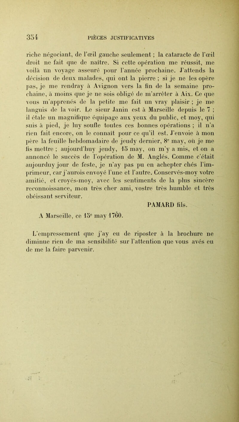 riche négociant, de l’œil gauche seulement ; la cataracte de l’œil droit ne fait ([ue de naître. Si cette opération me réussit, me voilà un voyage asseuré ])Our l’année prochaine. J’attends la décision de deux malades, ([ui ont la pierre ; si je ne les opère ]>as, je me rendray à Avignon vers la fin de la semaine pro- chaine, à moins que je ne sois obligé de m’arrêter à Aix. Ce que Aous m’apprenés de la petite me fait un vray plaisir ; je me languis de la voir. Le sieur Janin est à Marseille depuis le 7 ; il étale un magniücjue équipage aux yeux du public, et moy, qui suis à pied, je luy soufle toiites ces bonnes opérations ; il n’a rien fait encore, on le connaît pour ce (pi’il est. J’envoie à mon ])ère la feuille hebdomadaire de jeudy dernier, 8® may, où je me iis mettre ; aujourd’huy jeudy, 15 may, on m’y a mis, et on a annoncé le succès de l’opération de M. Anglés. Comme c'était anjourduy jour de leste, je n’ay pas pu en achepter cliés l’im- primeur, car j’aurois envoyé l’une et l’autre, Conservés-moy votre amitié, et croyés-moy, avec les sentiments de la plus sincère reconnoissance, mon très cher ami, vostre très humble et très obéissant serviteur. PAMARD fils. A Marseille, ce 15® may 1760. L’empressement que j’ay eu de riposter à la brochure ne diminue rien de ma sensibilité sur l’attention que vous avés eu de me la faire ])arvenir.