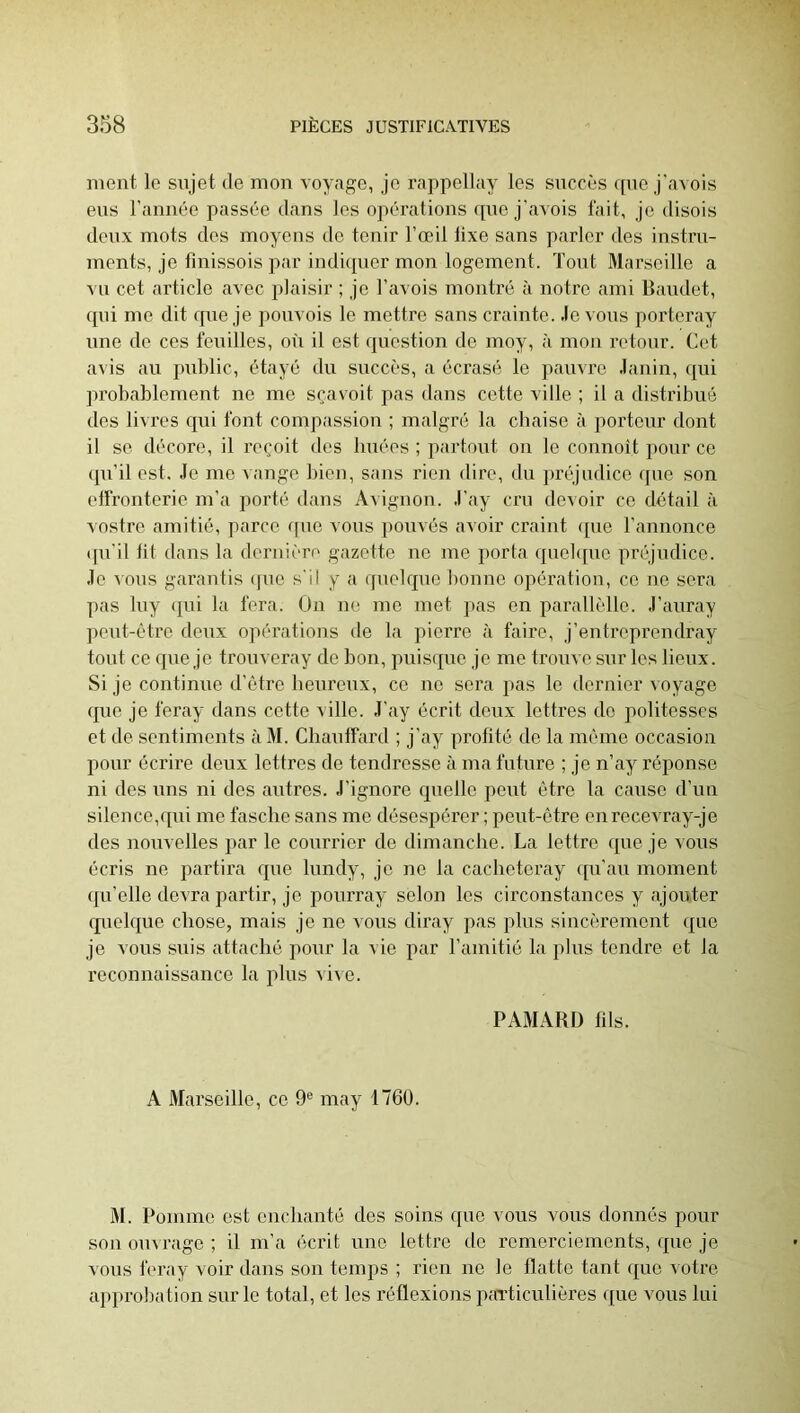 ment le sujet de mon voyage, je rappellay les succès que j'avois eus l’année passée dans les opérations «pie j'avois lait, je disois deux mots des moyens de tenir l’œil fixe sans parler des instru- ments, je fmissois par indiquer mon logement. Tout Marseille a vu cet article avec plaisir ; je l’avois montré à notre ami Baudet, qui me dit que je pouvois le mettre sans crainte, .levons porteray une de ces fouilles, où il est question de moy, à mon retonr. Cet avis au j)ublic, étayé du succès, a écrasti le pauvre .lanin, qui probablement ne me sçavoit pas dans cette ville ; il a distribué des livres qui font compassion ; malgré la cliaise à porteur dont il se décore, il reçoit dos buées ; partout on le connoit pour ce (pi’il est, .le me vange bien, sans rien dire, du préjudice que son eifronterie m’a porté dans Avignon, .l’ay cru devoir ce détail à ■\ ostre amitié, parce ([ue vous pouvés avoir craint ([ue l’annonce (pi’il lit dans la deruièn' gazette ne me porta (piebpie préjudice, .le lous garantis ipio s'il y a (pielquo bonne opération, ce ne sera pas luy ([ui la fera. On ne me met ]>as en parallèlle. -l’auray ])eut-être denx ojiérations de la pierre à faire, j’entreprendray tout ce que je trouveray de bon, puiscpie je me trouve sur les lieux. Si je continue d’être heureux, ce ne sera pas le dernier voyage (]ue je feray dans cette ville, .l’ay écrit deux lettres do politesses et de sentiments à M. Cbauifard ; j’ay profité de la même occasion pour écrire deux lettres de tendresse à ma future ; je n’ay réponse ni des uns ni des autres, .l’ignore quelle peut être la cause d’un silence,qui me fasebe sans me désespérer ; peut-être enrecevray-je des nouvelles par le courrier de dimanche. La lettre que je vous écris ne partira que lundy, je ne la cacheteray (pi’au moment (ju’olle devra partir, je ponrray selon les circonstances y ajouter quelque chose, mais je ne vous diray pas plus sincèrement que je vous suis attaché pour la vie par l’amitié la plus tendre et la reconnaissance la plus vii e. PAMARD fils. A Marseille, ce 9® may 1760. M. Pomme est enebanté des soins ([uo vous vous donnés pour son ouvrage ; il m’a écrit une lettre de remercieinonts, que je vous feray voir dans son temps ; rien ne le flatte tant que votre approbation sur le total, et les réflexions particulièi’es (pie vous lui