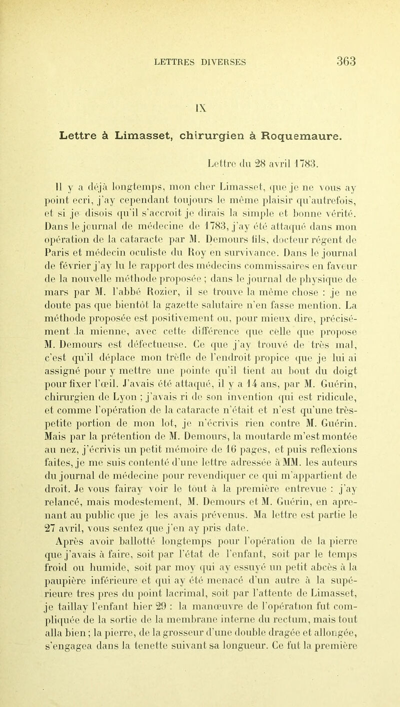 IX Lettre à Limasset, chirurgien à Roquemaure. Ijottrc (lu 28 avril 1783. Il y a déjà loiigtemj)S, mon cher Limassol, ([uo je ne vous ay point oori, j’ay cependant tonjonrs le nnnne plaisir (pi'antrefois, et si je disois (pi'il s’accroit je dirais la simple et bonne vérité. Dans le journal de médecine de 1783, j’ay été atta(pié dans mon opération de la cataracte ]>ar 31. Üemonrs lits, doctenr régent de Paris et médecin ocnliste du Koy en survivance. Dans le journal de février j’ay lu le rapport des médecins commissaires en fav(mr de la nonvelle méthode ju’oposée ; dans le journal dophysi(pie de mars par M. l’abbé Bozier, il se trouve la même chose ; je ne donte pas (pie bient(ît la gazette salutaire u’en fasse mention. La méthode proposée est j)ositivement ou, pour mieux dire, précisé- ment .la mienne, avec cette ditférence ([ue celle (pie propose 31. Demours est défectueuse. Ce (]ue j’ay Irouvé de très mal, c’est ({u’il déplace mou trèlle de l’endroit propice (pie je Ini ai assigné pour y mettre mie ])ointe (pi’il tient au bout du doigt pour lixer l’oeil. J’avais été atta(pié, il y a 14 ans, ])ar 31. Guérin, chirurgien de Lyon ; j’avais ri de son imention (pii est ridicule, et comme l’opération de la cataracte n’était et n’est cj[u’une très- petite ])ortion de mon lot, je n’écrivis rien contre 31. Guérin. 3fais par la prétention de 31. Demours, la moutarde m’est montée au nez, j’écrivis un petit mémoire de 16 pages, et puis refle.xions faites, je me suis contenté d’une lettre adressée à 3131. les auteurs du journal do médecine pour revendiipier ce ([iii m’appartient do droit. Jo vous fairay voir le tout à la ju'emièro entrevue : j’ay relancé, mais modestement, 31. Demours et 31. Guérin, en apre- nant au public ipie je les avais ])révenus. 31a lettre est partie le 27 avril, vous sentez (pie j’en ay pris date. Après avoir ballotté longtemps pour l’opération de la pierre (|ue j’avais à faire, soit par l’état de l’enfant, soit par le teni]»s froid ou lunnide, soit par moy (jui ay essuyé un petit abcès à la paupière inférieure et (pii ay été menacé d’nn antre à la sujié- rieure très près du point lacrimal, soit par l’attente de Limasset, je taillay l’enfant hier 29 ; la manœuvre de l’ojiératioii fut coin- pli(piée de la sortie de. la membrane interne du rectum, mais tout alla bien ; la pierre, de la grosseur d’une double dragée et allongée, s’engagea dans la tenette suivant sa longueur. Ce fut la première