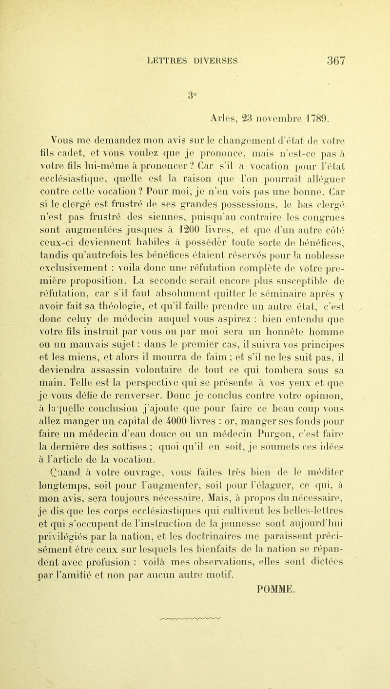 3° Arles, 23 novembre 1739. Vous me demandez mon avis sur le changementd'état de votre lils cadet, et vous voulez ([ue je prononce, mais n'est-ce pas à votre fils lui-même à })rononcer ? Car s’il a vocation pour l’état ecclésiasticpie, quelle est la raison que l'on pourrait alléguer contre cette vocation? Pour moi, je n’en vois }>as une bonne. Car si le clergé est frustré, de ses grandes possessions, le bas clergé n’est pas frustré des siennes, jmisqu’au contraire les congrues sont augmentées jusipies à J2Ü0 livres, et (pie d'un antre côté ceux-ci deviennent habiles à posséder toute sorte de bénéfices, tandis qu’autrefois les bénéfices étaient réservés pour bi noblesse exclusivement : ^ oila donc une réfutation conqdète de votre pre- mière proposition. La seconde serait encore i)lus susceptible de réfutation, car s’il faut absolument ([uitter le séminaire après y avoir fait sa théologie, et (pi’il faille jjrendre un autre état, c’est donc coluy de médecin aïKjuel vous aspirez : l)ien entendu que. votre fils instruit })ar vous ou par moi sera un honnête homme ou un mauvais sujet : dans le premier cas, il suivra vos principes et les miens, et alors il mourra de faim ; et s’il ne les suit pas, il deviendra assassin volontaire de tout ce qui tombera sous sa main. Telle est la perspective qui se présente à vos yeux et que je vous déüe de renverser. Donc je conclus contre votre opinion, (à laquelle conclusion j’ajoute que pour faire ce beau coup ^ous allez manger un capital de 4000 livres : or, manger ses fonds pour faire un médecin d’eau douce ou un médecin Purgon, c’est faire la dernière des sottises ; quoi qu’il en soit, je soumets ces idées il l’article de la vocation. Cuand à votre ouvrage, vous faites très bien de le méditer longtemps, soit pour l’augmenter, soit pour l’élaguer, ce (pii, à mon avis, sera toujours nécessaire. Mais, à propos du nécessaire, je dis que les corps ecclésiasticpies ipii cultivent les belles-lettres et ipii s’occupent de rinstruction de la jeunesse sont aujourd’bui pri\ ilégiés par la nation, et les doctrinaires me jiaraissent préci- sément être ceux sur lesipiels les bienfaits de La nation se répan- dent avec profusion : voilà mes observations, elles sont dictées par l’amitié et non par aucun autre motif.