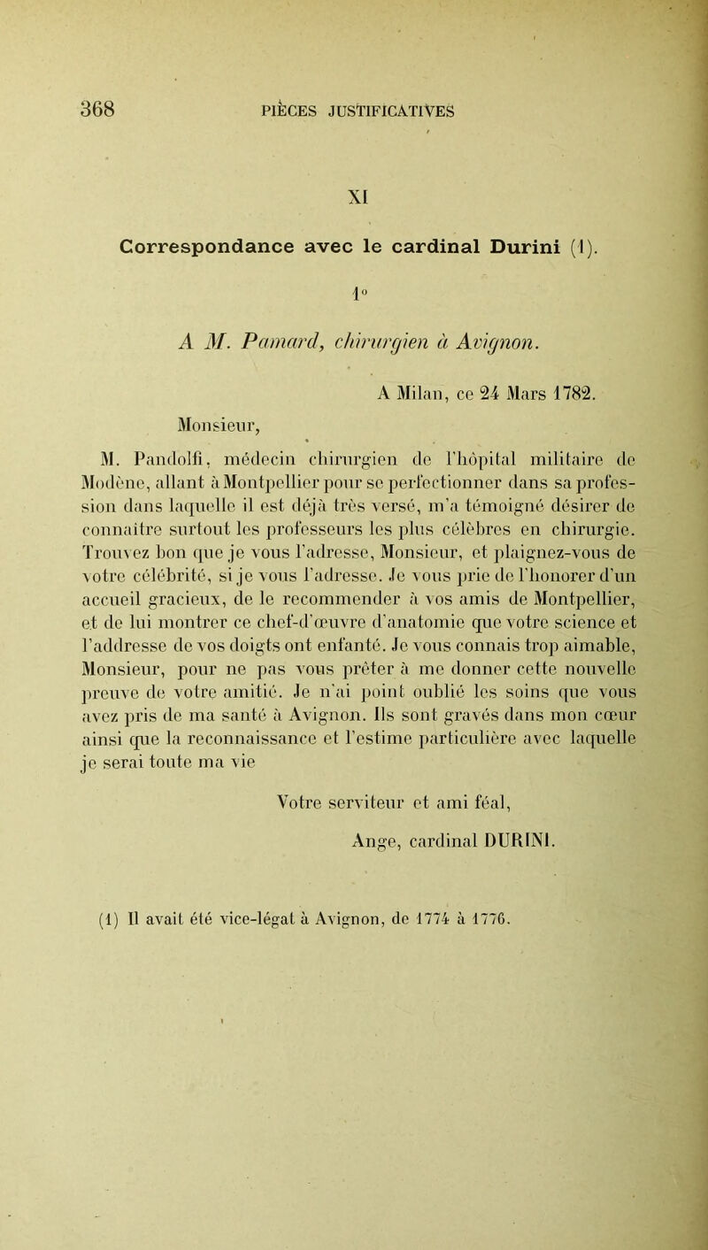 XI Correspondance avec le cardinal Durini (1). 1“ A M. Pamard, chirurgien à Avignon. A Milan, ce 24 Mars 1782. Monsieur, M. Pandolfi, médecin chirurgien de rho|>ital militaire de Modène, allant à Montpellier pour se perlcctionner dans sa profes- sion dans laquelle il est déjà très versé, m’a témoigné désirer de connaître snrtont les i)rofesseurs les plus célèbres en chirurgie. Trouvez bon que je vous l’adresse, Monsieur, et plaignez-vous de voti'e célébrité, si je vous l’adresse. Je vous jjrie de l’honorer d’un accueil gracieux, de le recommender à vos amis de Montpellier, et de lui montrer ce chef-d’œuvre d’anatomie que votre science et l’addresse de vos doigts ont enfanté. Je vous connais trojv aimable. Monsieur, pour ne pas vous prêter à me donner cette nouvelle preuve de votre amitié. Je n’ai point oublié les soins que vous avez pris de ma santé à Avignon. Ils sont gravés dans mon cœur ainsi que la reconnaissance et l’estime particulière avec laquelle je serai toute ma vie Votre serviteur et ami féal, Ange, cardinal DURINI. (1) Il avait été vice-légat à Avignon, de 1774 à 1776.