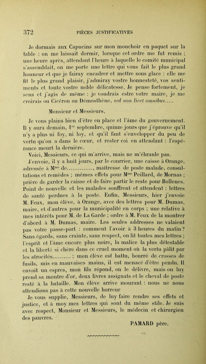 Je dormais aux Capucins sur mon mouchoir en paquet sur la table : on me laissait dormir, lorsque cet ordre me lut remis ; une heure après, attendant l'heure à laquelle le comité municipal s'assemblait, on me porte une lettre qui tous fait le plus grand honneur et que je fairay encadrer et mettre sous glace : elle me fit le plus grand plaisir, j'admiray vosti'e honnesteté, vos senti- ments et toute vostre noble délicatesse. Je pense fortement, je sens et j'agis de même : je voudrais estre votre maire, je me croirais ou Cicéron ou Démosthène, non Ucel om7iilms Monsieur et Messieurs, Je vous plains bien d'être en place et Tàme du gouvernement. Il y aura demain, 1 septembre, (piinze jours que j’éproiive qu’il u'y a plus ni foy, ni loy, et qu’il faut s’envelopper du peu de ■\ ertu qu’on a dans le cœur, et rester coi en attendant : l’espé- rance meurt la dernière. Voici, Messieurs, ce qui m’arrive, mais ne m’ébranle pas. J'envoie, il y a huit jours, ])ar le courrier, une caisse à Orange, adressée à M“' de maitresse de poste malade, consul- tations et remèdes ; mômes effets ponr M“‘® Peillard, de Mornas ; prière de garder la caisse et de faire partir le reste pour Bollenes. Point de nouvelle et les malades souffrent et attendent : lettres de santé perdues à la i)oste. Enfin, Messieurs, hier j’envoie M. Feux, mon élève, à Orange, avec des lettres pour M. Dumas, maire, et d’autres pour la municipalité en corps ; une relative à mes intérêts pour M. de La Garde ; ordre à M. Feux de la montrer d'abord à M. Dumas, maire. Les seules addresses ne valaient pas votre passe-port : comment l’avoir à 3 heures du matin ? Sans égards, sans crainte, sans respect, on lit toutes mes lettres ; l’esprit et l’Ame encore plus noire, la malice la plus détestable et la liberté si chère dans ce cruel moment où la vertu pâlit par les atrocités ; mon élève est battu, bourré de crosses de fusils, mis en mauvaises mains, il est menacé d’être pendu. 11 envoit un espres, mon fils répond, on le délivre, mais on luy prend sa montre d’or, deux livres assignats et le cheval de poste resté à la bataille. Mon élève arrive mourant : nous ne nous attendions pas à cette nouvelle horreur Je vous supplie. Messieurs, de luy faire rendre ses effets et justice, et à moy mes lettres fpii sont du même stile. Je suis avec respect. Monsieur et Messieurs, le médecin et chirurgien des pauvres. PAMARD père.