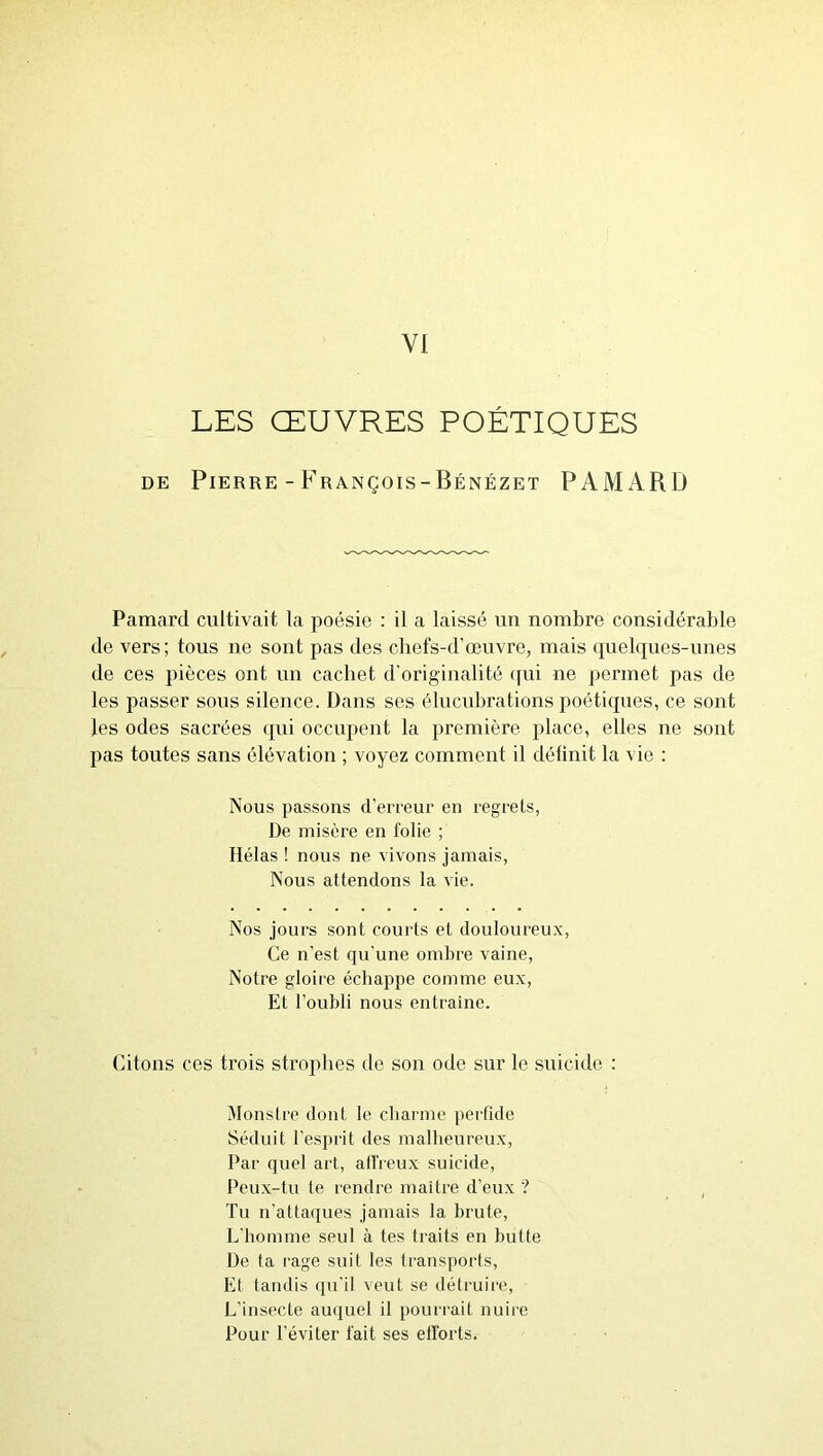 LES ŒUVRES POÉTIQUES DE Pierre - François-Bénézet PAMARD Pamarcl cultivait la poésie : il a laissé un nombre considérable de vers; tous ne sont pas des chefs-d’œuvre, mais rpielques-unes de ces pièces ont un cachet d’originalité (pii ne permet pas de les passer sous silence. Dans ses élucubrations poéticpies, ce sont les odes sacrées qui occupent la première place, elles ne sont pas toutes sans élévation ; voyez comment il déünit la vie : Nous passons d’erreur en regrets, De misère en folie ; Hélas ! nous ne vivons jamais, Nous attendons la vie. Nos jours sont courts et douloureu.x, Ce n’est qu'une ombre vaine, Notre gloire échappe comme eux, Et l’oubli nous entraîne. Citons ces trois strophes de son ode sur le suicide : Monsire dont le charme perfide Séduit l'esprit des malheureux. Par quel art, alfreux suicide. Peux-tu te rendre maître d’eux ? Tu n'attaques jamais la brute, L'homme seul à tes traits en butte De ta rage suit les transports. Et tandis (pi'il veut se détruire, L’insecte au(piel il pourrait nuire Pour l’éviter fait ses efforts.