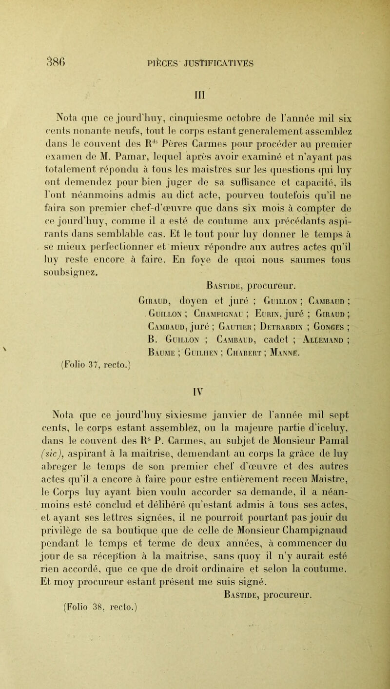 III Nota que ce jourd’Imy, cinquicsme octobre de l’année mil six cents nouante neufs, tout le corps estant généralement assemblez dans le couvent des R'*® Pères Carmes pour procéder au premier examen de M. Pamar, le([nel après avoir examiné et n’ayant pas totalement répondu à tous les maistres sur les (piestions cpii luy ont domendez ])our bien juger de sa suflisance et capacité, ils Tout néanmoins admis au dict acte, pourveu toutefois qu’il ne taira son premier cbef-d’oeuvre que dans six mois à compter do ce jourd’bny, comme il a esté de coutume aux précédants as])i- rants dans semblable cas. Et le tout pour luy donner le temps à se mieux perfectionner et mieux répondre aux autres actes qu’il luy reste encore à faire. En foye de (pmi nous saumes tous soubsignez. Bastidf., procureur. Giraud, doyen et juré ; Guillon ; Cambaud ; Guillon ; Champignau ; Eurin, juré ; Giraud ; Cambaud, juré ; Gautier; Detrardin ; Gonges ; B. Guillon ; Cambaud, cadet ; Allemand ; Baume ; Guiliien ; Ch\bert ; Manne. (Folio 37, redo.) IV Nota que ce jourd’buy sixiesme janvier de l'année mil sept cents, le corps estant assemblez, ou la majeure partie d'iceluy, dans le couvent des B® P. Carmes, au subjet de Monsieur Pamal (sic), aspirant à la maîtrise, demendant au corps la grâce de luy abréger le temps de son premier chef d’œuvre et des autres actes (pi’il a encore à faire pour estre entièrement receu Maistre, le Corps luy ayant bien voulu accorder sa demande, il a néan- moins esté conclud et délibéré cpi’estant admis à tous ses actes, et ayant ses lettres signées, il ne pourroit pourtant pas jouir du privilège de sa bouticpie cpie de celle de Monsieur Champignaud pendant le temps et terme de deux années, à commencer du jour de sa réception à la maîtrise, sans cpioy il n’y aurait esté rien accordé, que ce que de droit ordinaire et selon la coutume. Et moy procureur estant présent me suis signé. Bastide, procureur.