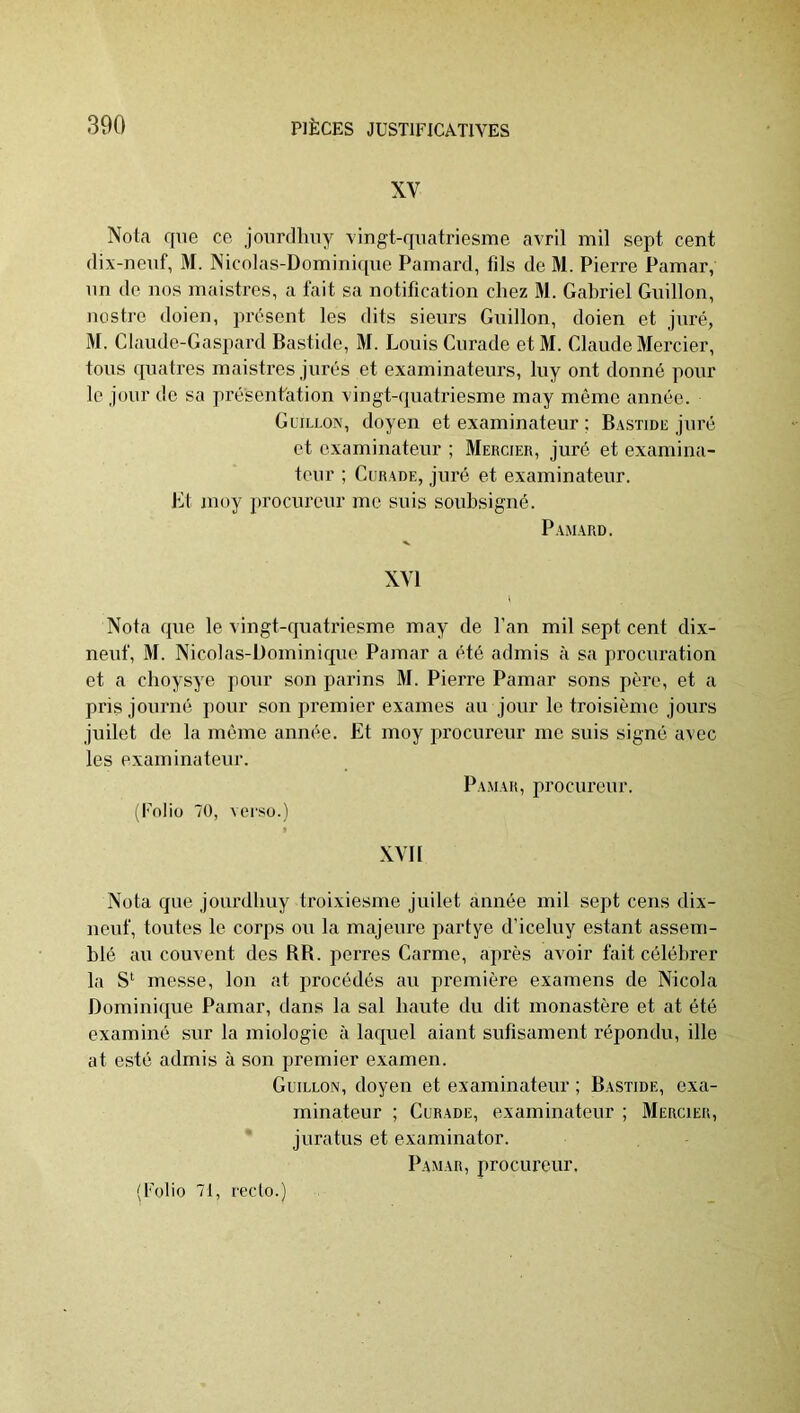XV Nota que ce jourdhuy vingt-qiiatriesme avril mil sept cent dix-neuf, M. Nicolas-Domini([ue Painard, fils de M. Pierre Pamar, un de nos maistres, a fait sa notification chez M. Gabriel Guillon, nostro doien, présent les dits sieurs Guillon, doien et juré, M. Claude-Gaspard Bastide, M. Louis Curade et M. Claude Mercier, tous quatres maistres jurés et examinateurs, luy ont donné pour le jour de sa présentation vingt-quatriesme may même année. Guillon, doyen et examinateur ; Bastidiî juré et examinateur ; Mercier, juré et examina- teur ; Curade, juré et examinateur. Jiit moy jirocurcur me suis soubsigné. Pamard. XVI Nota que le vingt-quatriesme may de l’an mil sept cent dix- neuf, M. Nicolas-Dominique Pamar a été admis à sa procuration et a choysye pour son parins M. Pierre Pamar sons père, et a pris journé pour son premier exames au jour le troisième jours juilet de la môme année. Et moy procureur me suis signé avec les examinateur. Pamar, procureur. (Foliu 70, verso.) XVII Nota que jourdbuy troixiesme juilet année mil sept cens dix- neuf, toutes le corps ou la majeure partye d’iceluy estant assem- blé au couvent des RR. perres Carme, après avoir fait célébrer la messe, Ion at procédés au première examens de Nicola Dominique Pamar, dans la sal haute du dit monastère et at été examiné sur la miologic à laque! aiant sufisament répondu, ille at esté admis à son premier e.xamen. Guillon, doyen et examinateur ; Bastide, exa- minateur ; Curade, examinateur ; Mercier, juratus et examinator. Pamar, procureur.