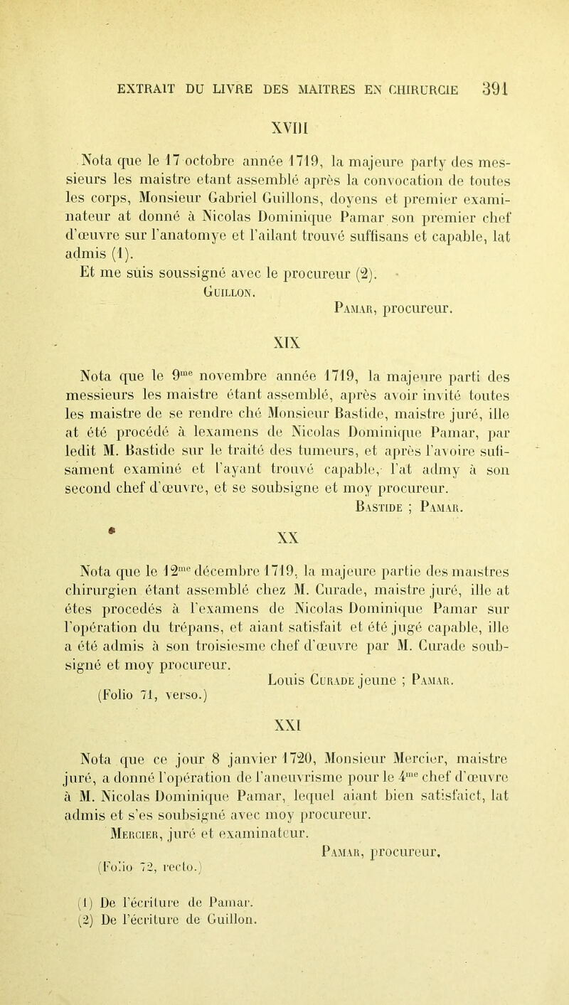 XVIII Nota que le 17 octobre année 1719, la majeni'e party des mes- sieurs les inaistre étant assemblé après la convocation de toutes les corps, Monsieur Gabriel Guillons, doyens et premier exami- nateur at donné à Nicolas Domini([ue Pamar son premier cliet' d’œuvre sur l’anatomye et l’ailant trouvé suftisans et capable, lat admis (1). Et me suis soussigné avec le procureur ('2). Güillon. Pamar, procureur. XIX Nota que le 9“'® novembre année 1719, la majeure parti des messieurs les inaistre étant assemblé, après avoir invité toutes les inaistre de se rendre clié Monsieur Bastide, inaistre juré, ille at été procédé à lexamens de Nicolas Domiuiipie Pamar, par ledit M. Bastide sur le traitii des tumeurs, et après l’a^ oire suli- sanient examiné et l’ayant trou\é capable,- Pat admy à son second chef d'œuvre, et se soubsigne et moy procureur. Bastide ; Pamar. Nota que le 12“® décembre 1719, la majeure jiartie des maistres chirurgien étant assemblé chez M. Curade, inaistre juré, ille at êtes procédés à Pexamens de Nicolas Doiiiiniipie Pamar sur l’o])ération du trépans, et aiant satisfait et été jugé capable, ille a été admis à son troisiesme chef d’auivre par M. Curade soub- signé et moy procureur. Louis Curade jeune ; P.vmar. (Folio 71, verso.) XXI Nota que ce jour 8 janvier 1720, Monsieur Mercier, maistre juré, a donné l’opération de raiieuvrisnie pour le 4'® chef d’œuvre à M. Nicolas Üominiipie Pamar, le([uel aiaut bien satisfaict, lat admis et s’es soulisigné avec moy procureur. Mercier, juré et examinateur. Pamar, ]irocureur. (Fo'.iü 72, recto.) (tj De l’écriture de Pamar. (2) De l’écriture de Guillou.