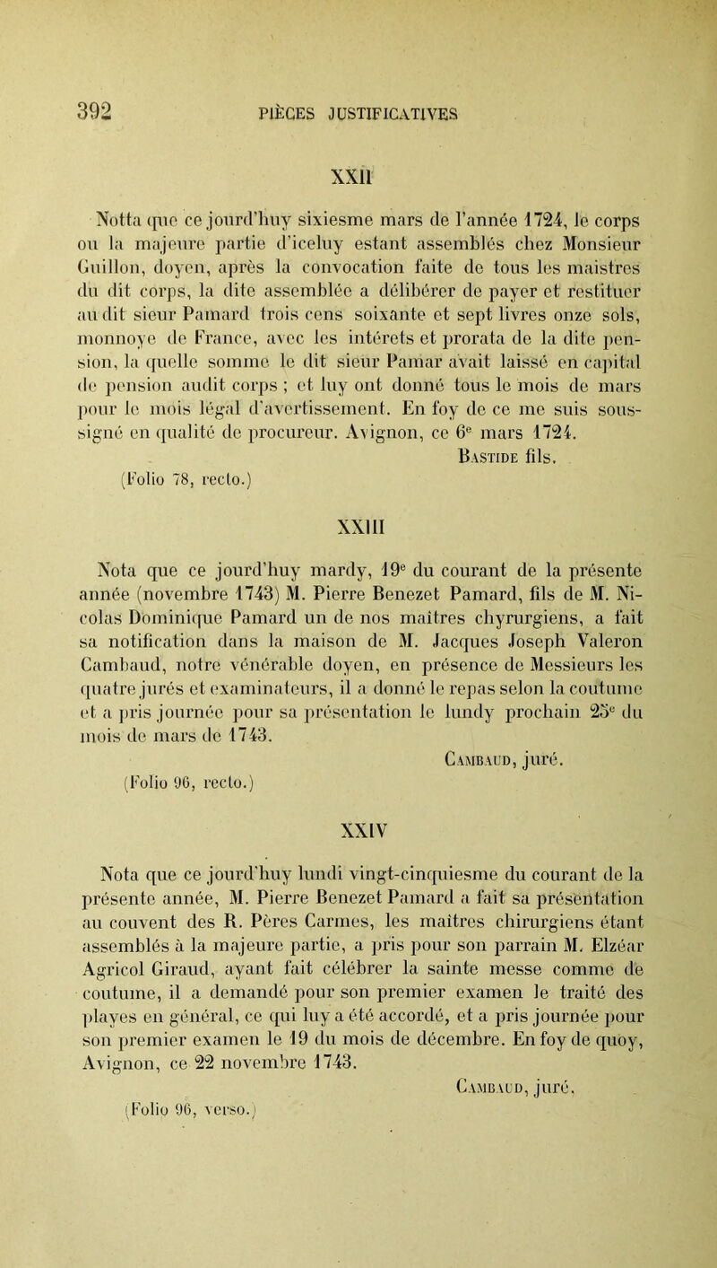 XXll Notta (flic ce joiird’luiy sixiesme mars de l’année 1724, Je corps on Ic'i majeure partie d’iceluy estant assemblés chez Monsieur Guillou, doyen, après la convocation faite de tous les maistros du dit corps, la dite assemblée a délibérer de payer et restituer au dit sieur Pamard trois cens soixante et sept livres onze sols, monnoye de France, avec les intérêts et prorata de la dite fien- sion, la (pielle somme le dit sieur Pamar avait laissé en cajiital de pension audit corps ; et luy ont donné tous le mois de mars f)our le mois légal d'avertissement. En foy de ce me suis sous- signé eu (pialité de procureur. Avignon, ce 6® mars 1724. Bastide fils, (Folio 78, recto.) XXIII Nota que ce jourd’huy mardy, 19® du courant de la pi’ésente année (novembre 1743) M. Pierre Benezet Pamard, fils de M. Ni- colas Dominiciue Pamard un de nos maîtres cliyrurgiens, a fait sa notification dans la maison de M. Jacques Joseph Valeron Cambaud, notre vénérable doyen, en présence de Messieurs les (piatre jurés et examinateurs, il a donné le repas selon la coutume et a jiris journée iiour sa jirésentatiou le lundy prochain 25® du mois de mars de 1743. Cambaud, juré. (Folio 96, recto.) XXIV Nota que ce jourd'huy lundi vingt-cinquiesme du courant de la présente année, M. Pierre Benezet Pamard a fait sa présentation au couvent des R. Pères Carmes, les maîtres chirurgiens étant assemblés à la majeure partie, a pris pour son parrain M, Elzéar Agricol Giraud, ayant fait célébrer la sainte messe comme de coutume, il a demandé pour son premier examen le traité des ])layes en général, ce qui luy a été accordé, et a pris journée fiour son premier examen le 19 du mois de décembre. En foy de quoy, Avignon, ce 22 novembre 1743. Cambaud, juré. [Folio 96, verso.j