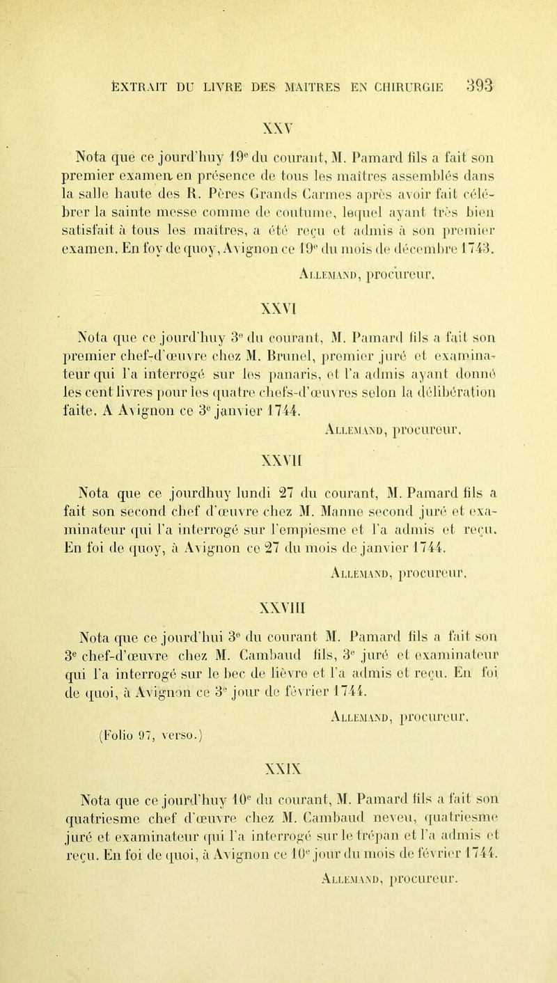 XXV Nota que ce joiird’luiy 19® du courant, M. IVimard tils a fait son premier examea en présence de tons les maîtres assemblés dans la salle liante des R. Pères Grands Carmes après avoir fait célé- brer la sainte messe comme de contnine, leipiel ayant très bien satisfait à tons les maîtres, a été reçu et admis à son premier examen. En foy de qnoy, Avignon ce 19 du mois de décembre 1743. AlléMAM), proenrenr. XXVI Nota que ce jonrd'hny 3® du courant, M. Pamard tils a fait sou pi’omier chef-d'œuvre chez M. Brunei, premier juré et examina- teur qui l'a interrogé sur les panaris, et l’a admis ayant donné les cent livres jionr les ([uatre cbefs-d’œn\ res selon la délibération faite. A A\ignon ce 3® janvier 1744. Allemand, proenrenr. XXVII Nota que ce jonrdhny lundi 27 du courant, M. Pamard fils a fait son second chef d'œuvre chez M. Manne second juré et exa- minateur qui l’a interrogé sur l'empiesme et l’a admis et reçu. En foi de ({uoy, à Avignon ce 27 du mois de janvier 1744. Allemand, proenrenr. XXVIII Nota (pie ce jonrd’lmi 3® du courant M. Pamard lils a fait son 3® chef-d’œuvre chez M. Camband fils, 3® juré et examin.-itenr qui l’a interrogé sur le bec de lièvre et l'a admis et revu. En foi de (pioi, à Avignon ce 3® jour de féuâer 1744. A LL EM AN D, J tco c lire n r. (Fuliu Ü7, verso.) XXIX Nota (pie ce jonrd’liny lÜ® du courant, M. Pamard fils a fait son (jnatriesme chef d'œuvre chez M. Camband neveu, ([nafriesnu' juré et examinateur (pii l’a interrogé sur le trépan et l’.a admis et ITMMI. En foi de i|Uoi, à Avignon ce lU® jour du mois de février 1744. Allem \nd, ju’ocureur.