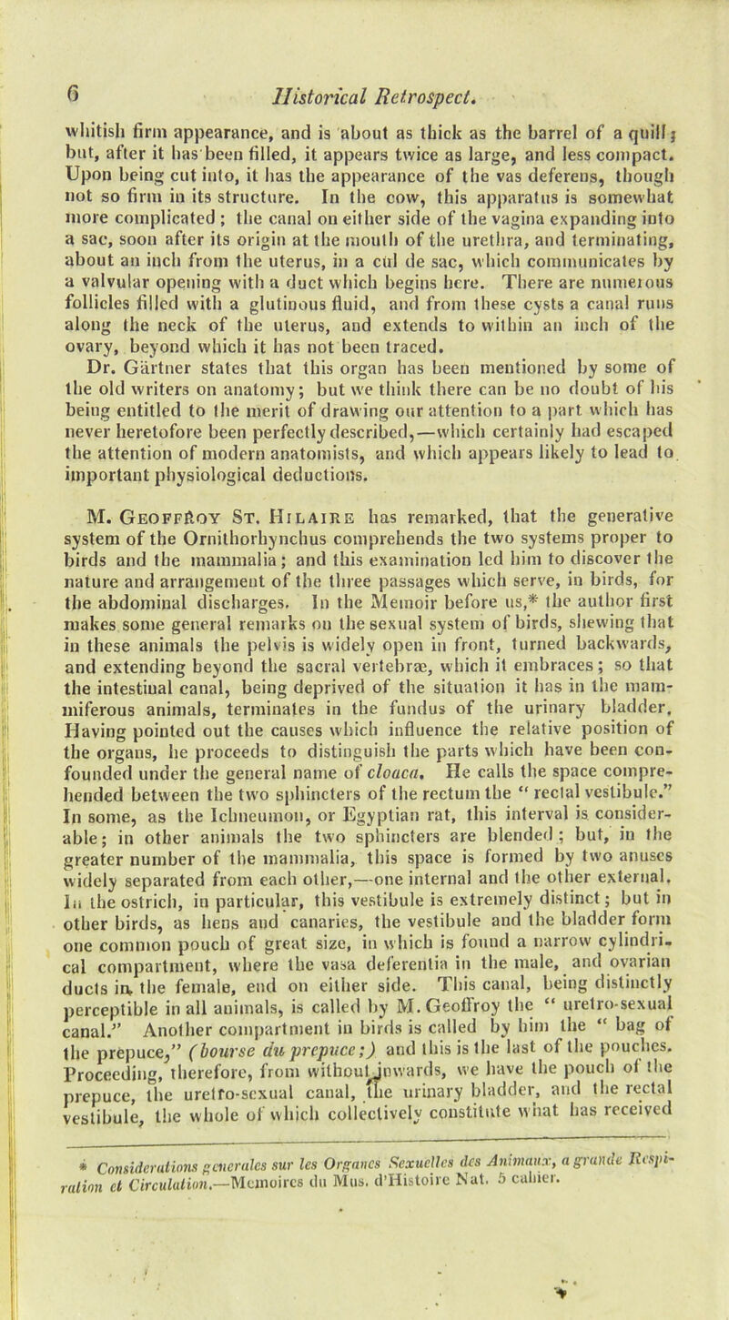 whitish firm appearance, and is about as thick as the barrel of a quill} but, after it has been filled, it appears twice as large, and less compact. Upon being cut into, it has the appearance of the vas deferens, though not so firm in its structure. In the cow, this apparatus is somewhat more complicated ; the canal on either side of the vagina expanding into a sac, soon after its origin at the mouth of the uretlira, and terminating, about an inch from the uterus, in a citl de sac, which communicates by a valvular opening with a duct which begins here. There are nunieious follicles filled with a glutinous fluid, and from these cysts a canal runs along the neck of the uterus, and extends to within an inch of the ovary, beyond which it has not been traced. Dr. Gartner states that this organ has been mentioned by some of the old writers on anatomy; but we think there can be no doubt of his being entitled to the merit of drawing our attention to a part which has never heretofore been perfectly described,—which certainly had escaped the attention of modern anatomists, and which appears likely to lead to important physiological deductions. M. GeoffIIoy St. Hilaire has remarked, that the generative system of the Ornithorhynchus comprehends the two systems proper to birds and the mammalia; and this examination led him to discover the nature and arrangement of the three passages which serve, in birds, for the abdominal discharges. In the Memoir before us,* the author first makes some general remarks on the sexual system of birds, shewing that in these animals the pelvis is widely open in front, turned backwards, and extending beyond the sacral vertebrae, which it embraces; so that the intestiual canal, being deprived of the situation it has in the mam- miferous animals, terminates in the fundus of the urinary bladder. Having pointed out the causes which influence the relative position of the organs, he proceeds to distinguish the parts which have been con- founded under the general name of cloaca. He calls the space compre- hended between the tw’o sphincters of the rectum the “ rectal vestibule.” In some, as the Ichneumon, or Egyptian rat, this interval is consider- able; in other animals the two sphincters are blended ; but, in the greater number of the mammalia, this space is formed by two anuses widely separated from each other,—one internal and the other external. In the ostrich, in particular, this vestibule is extremely distinct; but in other birds, as hens and canaries, the vestibule and the bladder form one common pouch of great size, in which is found a narrow cylindri- cal compartment, where the vasa deferenlia in the male, and ovarian ducts in, the female, end on either side. This canal, being distinctly perceptible in all animals, is called by M.Geoflroy the “ uretro-sexual canal.” Another compartment in birds is called by him the “ bag of the prepuce,” (bourse du prepuce;) and this is the last of the pouches. Proceeding, therefore, from wiltiDuUnwards, we have the pouch ot the prepuce, the urelfo-scxual canal, the urinary bladder, and the rectal vestibule, the whole of which collectively constitute what has received * Considerations f'cnerales sur les Or^ancs ScxucUcs dcs Anhnaitx, a grande Respi- ration ct Circutalion.—Munoircs liii Mus. d’Histoire Nat. 5 caliier.