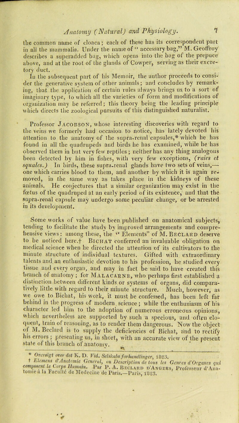 the common name of cloaca ; each of these has its correspondent part in all the mammalia. Under the name of “ accessary bag,” M. Geoffroy describes a superadded bag, which opens into the bag of the prepuce above, and at the root of the glands of Cowper, serving as their excre- tory duct. In the subsequent part of his Memoir, the author proceeds to consi- der the generative system of other animals ; and concludes by remark- ing, that the application of certain rules always brings us to a sort of imaginary type, to which all the varieties of form and modifications of organization may be referred; this theory being the leading principle which directs the zoological pursuits of this distinguished naturalist. Professor Jacobson, whose interesting discoveries with regard to the veins we formerly had occasion to notice, has lately devoted his attention to the anatomy of the supra-renal capsules,* which he has found in all the quadrupeds and birds he has e.xamined, while he has observed them in but very few reptiles; neither has any thing analogous been detected by him in fishes, with very few exceptions, (raies et squales.) In birds, these supra-renal glands have two sets of veins,— one which carries blood to them, and another by which it is again re- moved, in the same w'ay as takes place in the kidneys of these animals. He conjectures that a similar organization may exist in the foetus of the quadruped at an early period of its existence, and that the supra-renal capsule may undergo some peculiar change, or be arrested in its development. Some works of value have been published on anatomical subjects, tending to facilitate the study by improved arrangements and compre- hensive views: among the.se, the “ Elements” of M.Beclard deserve to be noticed here.f Bichat conferred an invaluable obligation on medical science when he directed the attention of its cultivators to the minute structure of individual textures. Gifted with extraordinary talents and an enthusiastic devotion to his profession, he studied every tissue and every organ, and may in fact be said to have created this branch of anatomy ; for Malacarne, who perhaps first established a distinction between different kinds or systems of organs, did compara- tively little with regard to their minute structure. Much, however, as we owe to Bichat, his work, it must be confessed, has been left far behind in the progress of modern science; while the enthusiasm of his character led him to the adoption of numerous erroneous opinions, which nevertheless are supported by such a specious, and often elo- (pient, train of reasoning, as to render them dangerous. Now the object of M. Bedard is to supply the deficiencies of Bichat, and to rectify his errors ; j>resenling us, in short, with an accurate view of the present state of this branch of anatomy. ^ * Oversigt over det K. D. Vid. Schkahs forhandlinger, 1823. t Elcmcns d’Anutnmie General, ou Description de tons les Genres d'Organes qni composenl le Corps Ilumain. Par P. A. JjECLARn d’Angers, Profeaseur d’Aiia- totmea la Facultd’ cle Medecinc dc Paris,—Paris, 1823.