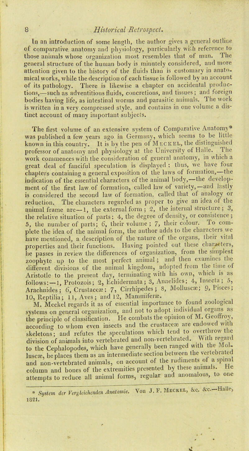 In an introduction of some lengtii, the author gives a general outline of comparative, anatomy and physiology, particularly with reference to those animals whose organization most resembles that of man. The general structure of the human body is minutely considered, and more attention given to the history of the fluids than is customary in anato- mical works, while the description of each tissue is followed by an account of its pathology. There is likewise a chapter on accidental produc- tions,—such as adventitious fluids, concretions, and tissues ; and foreign bodies having life, as intestinal worms and parasitic animals. The work is written in a very compressed style, and contains in one volume a dis- tinct account of many important subjects. The first volume of an extensive system of Comparative Anatomy* was published a few years ago in Germany, which seems to be little known in this country. It is by the pen of Meckel, the distinguished professor of anatomy and physiology at the University of Halle. The work commences with the consideration of genera! anatomy, in which a great deal of fanciful speculation is displayed : thus, we lyave four chapters containing a general exposition of the laws of formation, the indication of the essential characters of the animal body,—the develop- ment of the first law of formation, called law of variety,—and lastly is considered the second law of formation, called that of analogy or reduction. The characters regarded as proper to give an idea of the animal frame are—1, the external form ; 2, the internal structure ; 3, the relative situation of parts; 4, the degree of density, or consistence; 5, the number of parts; 6, their volume ; 7> their colour. To com- plete the idea of the animal form, the author adds to the characters we have mentioned, a description of the nature of the organs, their vital properties and their functions. Having pointed out these characters, he passes in review the differences of organization, from the simplest zoophyte up to the most perfect animal; and then examines the different divisions of the animal kingdom, adopted from the tiine of Aristotle to the present day, terminating with his own, which is as follows;—I, Protozois; 2, Echidermata; 3, Annelides; 4, Insecfa ; 5, Arachnides; (j, Crustaceas; 7j Cirrhipedes; 8, Molluscae; 9j Pisces, 10, Reptilia; 11, Aves ; and 12, Mammiferae. , • , M. Meckel regards it as of essential importance to found zoological systems on general organization, and not to adopt individual orgai^ as the principle of classification. He combats the opinion of M. Geoftroy, according to whom even insects and the crustaceae are endowed with skeletons; and refutes the speculations which lend to overthrow the division of animals into vertebrated and non-vertebrated. With regard to the Cephalopodes, which have generally been ranged vyith the Mol- luscae, he places them as an intermediate section between the vertebrated and non-vertebrated animals, on account of the rudiments o a spina column and bones of the extremities presented by these animals. He attempts to reduce all animal forms, regular and anomalous, to one * Si/s(em (hr Vergkichmden Anatomie. Von J.F. Meckel, &c. &c.—Halle, 1821.