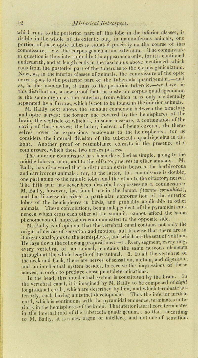 which runs to ihe posterior part of this lobe in the inferior classes, is visible in the whole of its extent; but. in mainmiferous animals, one portion of these optic lobes is situated precisely on the course of this commissure,—viz. the corpus geniculatum externum. The commissure in question is thus interrupted but in appearance only, for it is continued underneath, and at length ends in the fasciculus above mentioned, which runs from the posterior part of the tubercles to the corpus geniculatum. Now, as, in the inferior classes of animals, the commissure of the optic nerves goes to the posterior part of the tubercula quadrigemina,—and as, in the mammalia, it runs to the posterior tubercle,—we have, in this distribution, a new proof that the posterior corpus quadrigeminum is the same organ as the anterior, from which it is only accidentally separated by a furrow, which is not to be found in the inferior animals. M. Bailly next shows the singular connexion between the olfactory and optic nerves: the former one covered by the hemispheres of the brain, the ventricle of which is, in some measure, a continuation of the cavity of these nerves; the latter, instead of being covered, do them- selves cover the expansions analogous to the hemispheres; for he considers the internal division of the tubercula quadrigemina in this light. Another proof of resemblance consists in the presence of a commissure, which these two nerves possess. The anterior commissure has been described as simple, going to the middle lobes in man, and to the olfactory nerves in other animals. M. Bailly has discovered that a distinction exists betw'een the herbivorous and carnivorous animals ; for, in the tatter, this commissure is double, one part going to the middle lobes, and the other to the olfactory nerves. The fifth pair has never been described as possessing a commissure : M. Bailly, however, has found one in the lamna (lamna cornuhica), and has likewise described a particular conformation of the anterior lobes of the hemispheres in birds, and probably applicable to other animals. These convolutions, being independent of the pyramidal emi- nences which cross each other at the summit, cannot afford the same phenomenon of impressions communicated to the opposite side. M. Bailly is of opinion that the vertebral canal contains not only the origin of nerves of sensation and motion, but likewise that there are in it organs analogous to the hemispheres, and which are the seat of volition. He lays down the follow'ingpropositions:—1. Every segment, every ring, every vertebra, of an animal, contains the same nervous elements throughout the whole length of the animal. 2. In all the vertebrae of the neck and back, there are nerves of sensation, motion, and digestion ; and an intellectual system besides, to receive the impressions of these nerves, in order to produce consequent determinations. In the head, this intellectual system is constituted by the brain. In the vertebral canal, it is imagined by M. Bailly to be composed of cig/tf longitudinal cords, which are described by him, and which terminate an- teriorly, each having a distinct development. Thus the inferior median cord, which is continuous with the pyramidal eminence, terminates ante- riorly in the hemispheres of the brain. The inferior lateral cord terminates in the internal fold of the tubercula quadrigemina ; so that, according to M. Bailly, it is a new organ of intellect, and not one of sensation.