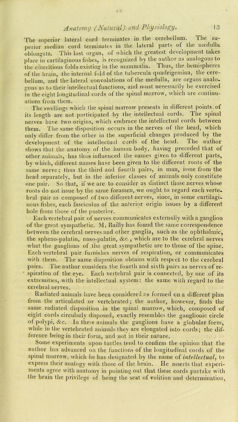 The superior lateral cord feriiiinales io the cerebellum. The su- perior median cord terminates in llie lateral parts of the medulla oblongata. This last organ, of which the greatest development takes place in cartilaginous fishes, is recognized by the author as analogous to the cineritious folds existing in the mammalia. Thus, the hemispheres of the brain, the internal fold of the tubercula quadrigemiua, the cere- bellum, and the lateral convolutions of the medulla, are organs analo- gous as to their intellectual functions, and must necessarily be exercised in the eight longitudinal cords of the spinal marrow, which are continu- ations from them. The swellings which the spina! marrow presents in different points, of its length are not participated by the intellectual cords. The spinal nerves have two origins, which enibrace the intellectual cords between them. The same disposition occurs in the nerves of the head, which only differ from the other in the superficial changes produced by the development of the intellectual cords of the head. The author shows that the anatomy of the human body, having preceded that of other animals, has thus influenced the names given to different parts, by which, different names have been given to the different roots of the same nerve: thus the third and fourth pairs, in man, issue from the head separately, but in the inferior classes of animals only constitute one pair. So that, if we are to consider as distinct those nerves whose roots do not issue by the same foramen, we ought to regard each verte- bral pair as composed of tw'o different nerves, since, in some cartilagi- nous fishes, each fasciculus of the anterior origin issues by a different hole from those of the posterior. Each vertebral pair of nerves communicates externally with a ganglion of the great sympathetic. M. Bailly has found the same correspondence between the cerebral nerves and other ganglia, such as the ophthalmic, the spheno-palatin, naso-palatin, &c., which are to the cerebral nerves what the ganglions of the great sympathetic are to those of the spine. Each vertebral pair furnishes nerves of respiration, or communicates W'ilh them. The same disposition obtains with respect to the cerebral pairs. The author considers the fourth and sixth pairs as nerves of re- “ spiration of the eye. Each vertebral pair is connected, by one of its extremities, with the intellectual system: the same with regard to the cerebral nerves. Radiated animals have been considered as formed on a different plan from the articulated or vertebrated; the author, however, finds the same radiated disposition in the spina! marrow, which, composed of eight cords circularly disposed, exactly resembles the ganglionic circle of polypi, &c. In these animals the ganglions have a globular form, while in the vertebrated animals they are elongated into cords; the dif- ference being in their form, and not in their nature. Some experiments upon turtles lend to confirm the opinion that the author has advanced on the functions of the longitudinal cords of the spinal marrow, which he has designated by the name of intellectual, to express their analogy with those of the brain. He asserts that experi- ments agree with anatomy in pointing out that these cords partake with the brain the privilege of being the scat of volition and determination.