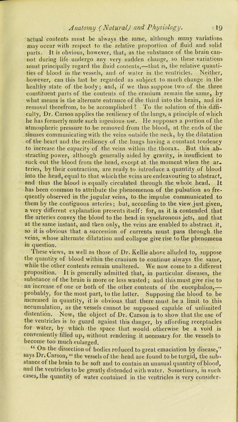 actual contents must be always the same, although many variations may occur with respect to the relative proportion of fluid and solid parts. It is obvious, however, (hat, as the substance of the brain can- not during life undergo any very sudden change, so these variations must principally regard the fluid contents,—that is, the relative ((uanti- ties of blood in tlie vessels, and of water in the ventricles. Neither, however, can this last be regarded as subject to much change in the healthy state of the body; and, if we thus suppose two of the three constituent parts of the contents of the cranium remain the same, by what means is the alternate entrance of the third into the brain, and its removal therefrom, to be accomplished ? To the solution of this difii- culty. Dr. Carson applies the resiliency of the lungs, a principle of w'hich he has formerly made such ingenious use. He supposes a portion of the atmospheric pressure to be removed from the blood, at the ends of the sinuses communicating with the veins outside the neck, by the dilatation of the heart and the resiliency of the lungs having a constant tendency to increase the capacity of the veins within the thorax. But this ab- stracting power, although generally aided by gravity, is insufficient to suck out the blood from the head, except at the moment when the ar- teries, by their contraction, are ready to introduce a quantity of blood into the head, equal to that which the veins are endeavouring to abstract, and thus the blood is equally circulated through the whole head. It has been common to attribute the phenomenon of the pulsation so fre- quently observed in the jugular veins, to the impulse communicated to them by the contiguous arteries; but, according to the view just given, a very different explanation presents itself: for, as it is contended that the arteries convey the blood to the head in synchronous jets, and that at the same instant, and then only, the veins are enabled to abstract it, so it is obvious that a succession of currents must pass through the veins, whose alternate dilatation and collapse give rise to the phenomena in question. These views, as well as those of Dr. Kellie above alluded to, suppose the quantity of blood within the cranium to continue always the same, while the other contents remain unaltered. We now come to a different proposition. It is generally admitted that, in particular diseases, the substance of the brain is more or less wasted ; and Uiis must give rise to an increase of one or both of the other contents of the encephalon,— probably, for the most part, to the latter. Supposing the blood to be increased in quantity, it is obvious that there must be a limit to this accumulation, as the vessels cannot be supposed capable of unlimited distention. Now, the object of Dr. Carson is to show that the use of the ventricles is to guard against this danger, by aft’ording receptacles for water, by which the space that would otherwise be a void is conveniently filled up, without rendering it necessary for the vessels to become too much enlarged. “ On the dissection of bodies reduced to great emaciation by disease,” says Dr. Carson, “ the vessels of the head are found to be turgid, the sub- stance of the brain to be soft and to contain an unusual quantity of blood, and the ventricles to be greatly distended with water. Sometimes, in such cases, the quantity of water contained in the ventricles is very consider-