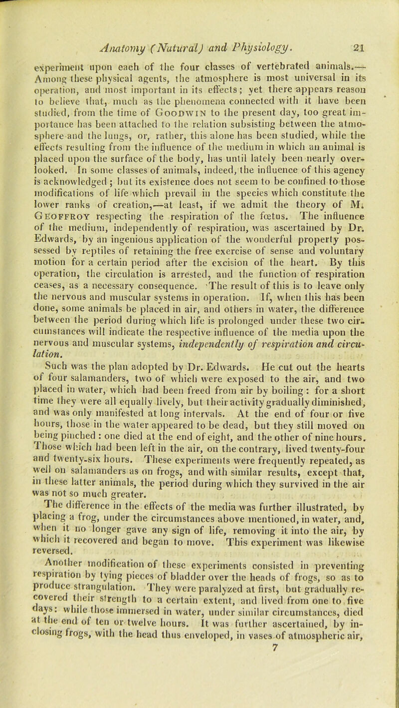 experiment upon each of the four classes of vertebrated animals.— Among these physical agents, the atmosphere is most universal in its operation, and most important in its effects; yet there appears reason to believe that, much as the phenomena connected with it have been studied, from the time of Goodwin to the present day, too great im- portance has been attached to the relation subsisting between the atmo- sphere and the lungs, or, rather, this alone has been studied, while the eft'ects resulting from the influence of the medium in which an animal is placed upon the surface of the body, has until lately been nearly over- looked. In some classes of animals, indeed, the influence of this agency is acknowledged ; but its existence does not seem to be confined to those tnodificalions of life which prevail in the species which constitute the lower ranks of creation,—at least, if we admit the theory of M. Geoffroy respecting the respiration of the foetus. The influence of the medium, independently of respiration, was ascertained by Dn Edwards, by an ingenious application of the wonderful property pos- sessed by reptiles of retaining the free exercise of sense and voluntary motion for a certain period after the excision of the heart. By this operation, the circulation is arrested, and the function of respiration ceases, as a necessary consequence. The result of this is to leave only the nervous and muscular systems in operation. If, when this has been done, some animals be placed in air, and others in water, the dift'erence between the period during which life is prolonged under these two cir- cumstances will indicate the respective influence of the media upon the nervous and muscular systems, independently of respiration and circu^ lotion. Such was the plan adopted by Dr. Edwards. He cut out the hearts of four salamanders, two of which were exposed to the air, and two placed in water, which had been freed from air by boiling : for a short time they were all equally lively, but their activity gradually diminished, and was only manifested at long intervals. At the end of four or live hours, those in the water appeared to be dead, but they still moved on being pinched : one died at the end of eight, and the other of nine hours. Those wl’.ich had been left in the air, on the contrary, lived twenty-four and tvventy-six hours. These experiments were frequently repeated, as well on salamanders as on frogs, and with similar results, except that, in these latter animals, the period during which they survived in the air was not so much greater. The difference in the eflfects of the media was further illustrated, by placing a frog, under the circumstances above mentioned, in water, and, w hen it no longer gave any sign of life, removing it into the air, by which it recovered and began to move. This experiment was likewise reversed. Another modification of these experiments consisted in preventing respiration by tying pieces of bladder over the heads of frogs, so as to produce strangulation. They were paralyzed at first, but gradually re- covered their strength to a certain extent, and lived from one to five days: while those immersed in water, under similar circumstances, died at the end of ten or twelve hours. It was further ascertained, by in- closing frogs, with the head thus enveloped, in vases of atmospheric air, 7