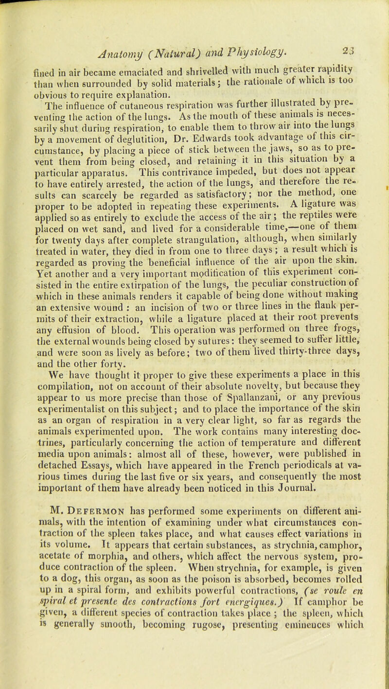 fined in air became emaciated and shrivelled with much greater rapidity tiian when surrounded by solid materials; the rationale of which is too obvious to require explanation. The influence of cutaneous respiration was further illustrated by pre- venting the action of the lungs. As the mouth of these animals is neces- sarily shut during respiration, to enable them to throw air into the lungs by a movement of deglutition, Dr. Edwards took advantage of this cir- cumstance, by placing a piece of stick between the jaws, so as to pre- vent them from being closed, and retaining it in this situation by a particular apparatus. This contrivance impeded, but does not appear to have entirely arrested, the action of the lungs, and therefore the re- sults can scarcely be regarded as satisfactory; nor the method, one proper to be adopted in repeating these experiments. A ligature was applied so as entirely to exclude the access of the air; the reptiles were placed on wet sand, and lived for a considerable time,—one of them for twenty days after complete strangulation, although, when similarly treated in water, they died in from one to three days ; a result which is regarded as proving the beneficial influence of the air upon the skin. Yet another and a very important mpdification of this experiment con- sisted in the entire extirpation of the lungs, the peculiar construction of which in these animals renders it capable of being done without making an extensive wound : an incision of two or three lines in the flank per- mits of their extraction, while a ligature placed at their root prevents any effusion of blood. This operation was performed on three frogs, the external wounds being closed by sutures: they seemed to suffer little, and were soon as lively as before; two of them lived thirty-three days, and the other forty. VVe have thought it proper to give these experiments a place in this compilation, not on account of their absolute novelty, but because they appear to us more precise than those of Spallanzani, or any previous experimentalist on this subject; and to place the importance of the skin as an organ of respiration in a very clear light, so far as regards the animals experimented upon. The work contains many interesting doc- trines, particularly concerning the action of temperature and different media upon animals: almost all of these, however, were published in detached Essays, which have appeared in the French periodicals at va- rious times during the last five or six years, and consequently the most important of them have already been noticed in this Journal. M. Defermon has performed some experiments on different ani- mals, with the intention of examining under what circumstances con- traction of the spleen takes place, and what causes effect variations in its volume. Tt appears that certain substances, as strychnia, camphor, acetate of morphia, and others, which afi’ect the nervous system, pro- duce contraction of the spleen. When strychnia, for example, is given to a dog, this organ, as soon as the poison is absorbed, becomes rolled up in a spiral form, and exhibits powerful contractions, (se route en spiral et presente des contractions fort energiques.) If camphor be given, a diftereiit species of contraction takes place ; the spleen, which is generally smooth, becoming rugose, presenting eminences which