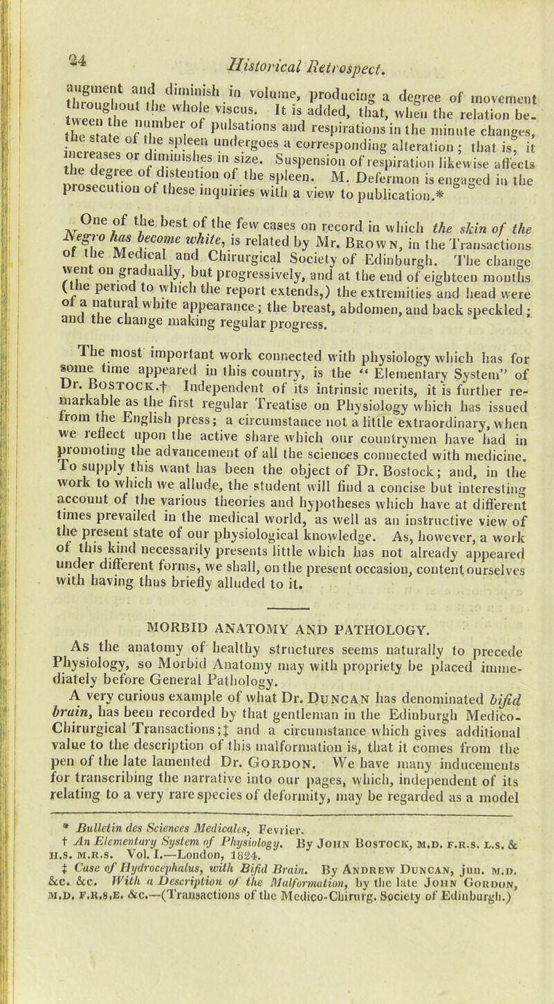 thfoZhm.wl volume, producing a degree of movement tL Sl pulsations and respirations in the minute changes, increlt^ f undergoes a corresponding alteration ; that is, it spleen. M. Defermon is engaged in the prosecution of these inquiries with a view to publication.* One of the best of the few cases on record in which the skin of the Negro has become tvhiie, is related by Mr. Brown, in the Transactions of the Medical and Chirurgical Society of Edinburgh. I’he change went on gradually, but progressively, and at the end of eighteen months ( le peno to which the report extends,) the extremities and head were of a natural white appearance; the breast, abdomen, and back speckled ; auci tlie cliange making regular progress. The most important work connected with physiology which has for ^me tune appeared in this country, is the “ Elementary System’^ of Ur. BosTOCK.f Independent of its intrinsic merits, it is further re- markable as the first regular Treatise on Physiology which has issued rom the English press; a circumstance not a little extraordinary, when we reflect upon the active share which our countrymen have had in piomoting the advancement of all the sciences connected with medicine. To supply this want has been the object of Dr. Bostock; and, in the work to which we allude, the student w'ill find a concise but interesting account of the various theories and hypotheses which have at different times prevailed in the medical world, as well as an instructive view of the present state of our physiological knowledge. As, however, a work of this kind necessarily presents little which has not already appeared under different forms, we shall, on the present occasion, content ourselves witJi having thus briefly alluded to it. MORBID ANATOMY AND PATHOLOGY. As the anatomy of healthy structures seems naturally to precede Physiology, so Morbid Anatomy may with propriety be placed imme- diately before General Pathology. A very curious example of what Dr. Duncan has denominated byid brain, has been recorded by that gentleman in the Edinburgh Medico. Chirurgical Transactions ;J and a circumstance which gives additional value to the description of this malformation is, that it comes from the pen of the late lamented Dr. Gordon. We have many inducements for transcribing the narrative into our pages, which, independent of its relating to a very rare species of deformity, may be regarded as a model * Bulletin des Sciences Medicates, Fevrier. t An Elementary System of Pliijsiology. By John Bostock, m.d. f.r.s. l.s. Sc II.S. M.R.S. Vol. I.—London, 1824. t Case of I-hydrocephalus, with Bifid Brain. By Andrew Duncan, jun. m.d. &c. &c. With a Description of the Malformation, by the lute John Gordon, M.D. F.K.SiE. &c.—(Transactions of the Medico-Chirurg. Society of Edinburgh.)