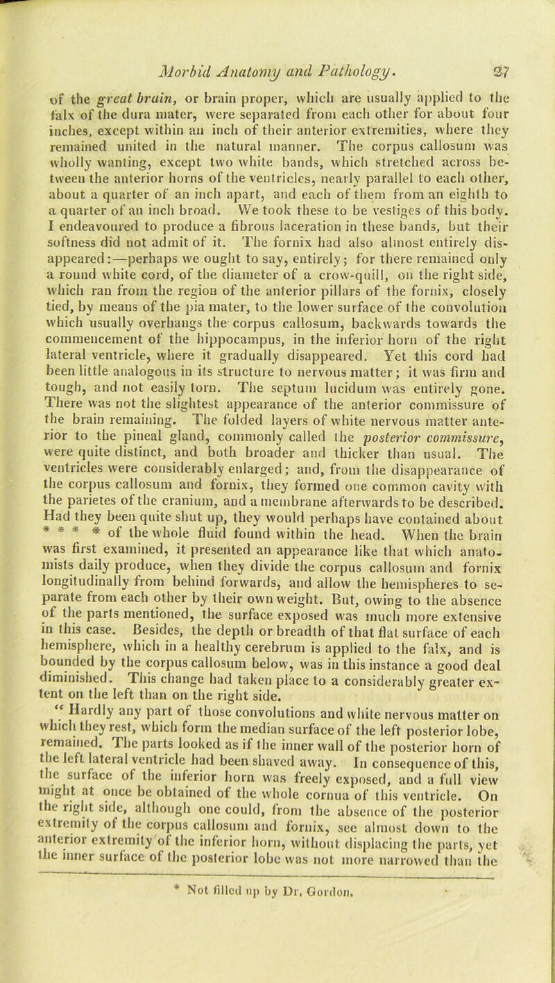 of tile great brain, or brain proper, which are usually applied to the falx of the dura mater, were separated from each other for about four inches, except within an inch of their anterior extremities, where they remained united in the natural manner. The corpus callosum was wholly wanting, except two white bands, which stretched across be- tween the anterior horns of the ventricles, nearly parallel to each other, about a quarter of an inch apart, and each of them from an eighth to a quarter of an inch broad. VVe took these to be vestiges of this body. I endeavoured to produce a fibrous laceration in these bands, but their softness did not admit of it. The fornix had also almost entirely dis- appeared:—perhaps we ought to say, entirely; for there remained only a round white cord, of the. diameter of a crow-quill, on the right side, which ran from the region of the anterior pillars of the fornix, closely tied, by means of the pia mater, to the lower surface of the convolution which usually overhangs the corpus callosum, backwards towards the commencement of the hippocampus, in the inferior horn of the right lateral ventricle, where it gradually disappeared. Yet this cord had been little analogous in its structure to nervous matter; it was firm and tough, and not easily torn. Tlie septum lucidum was entirely gone. There was not the slightest appearance of the anterior commissure of the brain remaining. The folded layers of white nervous matter ante- rior to the pineal gland, commonly called the 'posterior commissure, were quite distinct, and both broader and thicker than usual. The ventricles were considerably enlarged; and, from the disappearance of the corpus callosum and fornix, they formed one common cavity with the parietes of the cranium, and a membrane afterwards to be described. Had they been quite shut up, they would perhaps have contained about * » * * of the whole fluid found within the head. When the brain was first examined, it presented an appearance like that which anato- mists daily produce, when they divide the corpus callosum and fornix longitudinally from behind forwards, and allow the hemispheres to se- parate from each other by their own weight. But, owing to the absence of the parts mentioned, the surface exposed was much more extensive in this case. Besides, the depth or breadth of that flat surface of each hemisphere, which in a healthy cerebrum is applied to the falx, and is bounded by the corpus callosum below, was in this instance a good deal diminished. This change had taken place to a considerably greater ex- tent on the left than on the right side. ‘ Hardly any part of those convolutions and white nervous matter on which they rest, which form the median surface of the left posterior lobe, remained. The parts looked as if the inner wall of the posterior horn of the left lateral ventricle had been shaved away. In consequence of this, the surface of the inferior horn was freely exposed, and a full view might at once be obtained of the whole cornua of this ventricle. On the right side, although one could, from the absence of the posterior extremity of the corpus callosum and fornix, see almost down to the anterior extremity of the inferior horn, without displacing the parts, yet the inner surface of the posterior lobe was not more narrowed than the * Not filled lip by Dr, Gordon.