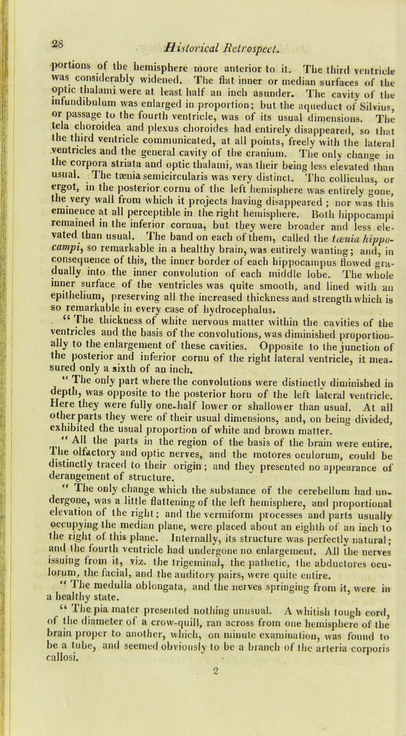 portions of the hemisphere more anterior to it. The third ventricle was considerably widened. The flat inner or median surfaces of the wh^lf an inch asunder. The cavity of the infundibulum was enlarged in proportion; but the aqueduct of Silvius, or passage to the fourth ventricle, was of its usual dimensions. The tela choroidea and plexus choroides had entirely disappeared, so that the third ventricle communicated, at all points,‘freely with the lateral ventricles and the general cavity of the cranium. The only change in the corpora striata and optic thalami, was their being less elevated'than usual. The taenia semicircularis was very distinct. The colliculus, or ergot, in the posterior cornu of the left hemisphere was entirely gone, the very wall from which it projects having disappeared ; nor was this eminence at all perceptible in the right hemisphere. Both hippocampi remained in the inferior cornua, but they were broader and less ele- vated than usual. The band on each of them, called the tcenia hippo- campi^ so remarkable in a healthy brain, was entirely wanting; and, in consequence of this, the inner border of each hippocampus flowed gra- dually into the inner convolution of each middle lobe. The whole inner surface of the ventricles was quite smooth, and lined with an epithelium, preserving all the increased thickness and strength which is so remarkable in every case of hydrocephalus. “ The thickness of white nervous matter within the cavities of the ventricles and the basis of the convolutions, was diminished proportion- ally to the enlargement of these cavities. Opposite to the junction of the posterior and inferior cornu of the right lateral ventricle, it mea- sured only a sixth of an inch. “ The only part where the convolutions were distinctly diminished in depth, was opposite to the posterior horn of the left lateral ventricle. Here they were fully one-half lower or shallower than usual. At all other parts they were of their usual dimensions, and, on being divided, exhibited the usual proportion of white and brown matter. “ All the parts in the region of the basis of the brain w'ere entire. The olfactory and optic nerves, and the motores oculorum, could be distinctly traced to their origin; and they presented no appearance of derangement of structure. “ The only change which the substance of the cerebellum had un- dergone, was a little flattening of the left hemisphere, and proportional elevation of the right; and the vermiform processes and parts usually occupying the median plane, were placed about an eighth of an inch to the right of this plane. Internally, its structure was perfectly natural; and the fourth ventricle had undergone no enlargement. All the nerves issuing from it, viz. the trigeminal, the pathetic, the abductores ocu- lorum, the facial, and the auditory pairs, were quite entire. “ The medulla oblongata, and the nerves springing from it, were in a healthy state. “ The pia mater presented nothing unusual. A whitish tough cord of the diameter of a crow-quill, ran across from one hemisphere of the brain proper to another, which, on minute examination, was found to be a tube, and seemed obviously to be a branch of the artcria corporis callosi. 2
