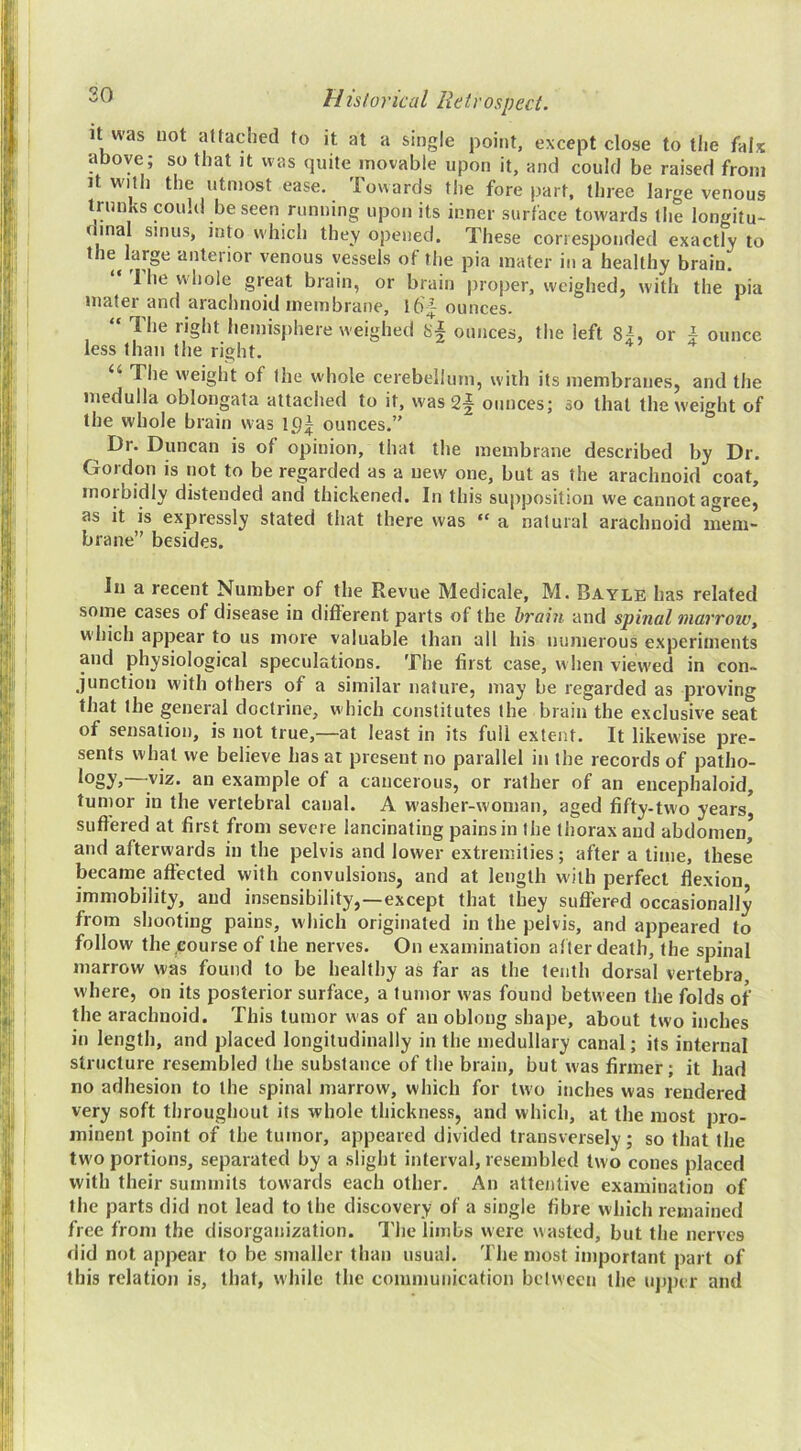20 It was uot attached to it at a single point, except close to the falx above; so that it was quite movable upon it, and could be raised from It with the utmost ease. Towards the fore part, three large venous trunks could be seen running upon its inner surface towards the longitu- dinal sinus, into which they opened. These corresponded exactly to the^large anterior venous vessels of the pia mater in a healthy brain. I he whole great brain, or brain proper, weighed, with the pia mater and arachnoid membrane, 16^ ounces. “ The right liemisjihere weighed ounces, the left 8i, or \ ounce less than the right. “ The weight of the whole cerebellum, with its membranes, and the medulla oblongata attached to it, was 2§ ounces; so that the weight of the whole brain was lt)| ounces.” ^ Dr. Duncan is of opinion, that the membrane described by Dr. Gordon is not to be regarded as a new one, but as the arachnoid coat, morbidly distended and thickened. In this supposition we cannot agree, as it is expressly stated that there was “ a natural arachnoid mem- brane” besides. In a recent Number of the Revue Medicale, M. Bayle has related some cases of disease in different parts of the brain and spinal marroWy w'hich appear to us more valuable than all his ininierous experiments and physiological speculations. The first case, when view'ed in con- junction with others of a similar nature, may be regarded as proving that the general doctrine, which constitutes the brain the exclusive seat of sensation, is not true,—at least in its full extent. It likew'ise pre- sents what we believe has at present no parallel in the records of patho- logy,—^^viz. an example of a cancerous, or rather of an encephaloid, tumor in the vertebral canal. A washer-woman, aged fifty-two years suffered at first from severe lancinating pains in the thorax and abdomen* and afterwards in the pelvis and lower extremities; after a tinie, these became affected with convulsions, and at length with perfect flexion immobility, and insensibility,—-except that they suffered occasionally from shooting pains, which originated in the pelvis, and appeared to follow the course of the nerves. On examination after death, the spinal marrow was found to be healthy as far as the tenth dorsal vertebra where, on its posterior surface, a tumor w’as found between the folds of the arachnoid. This tumor was of an oblong shape, about two inches in length, and placed longitudinally in the medullary canal; its internal structure resembled the substance of the brain, but was firmer; it had no adhesion to the spinal marrow, which for two inches was rendered very soft throughout its whole thickness, and which, at the most pro- minent point of the tumor, appeared divided transversely; so that the two portions, separated by a slight interval, resembled two cones placed with their summits towards each other. An attentive examination of the parts did not lead to the discovery of a single fibre which remained free from the disorganization. The limbs were wasted, but the nerves did not appear to be smaller than usual. The most important part of this relation is, that, while the communication bciween the upper and