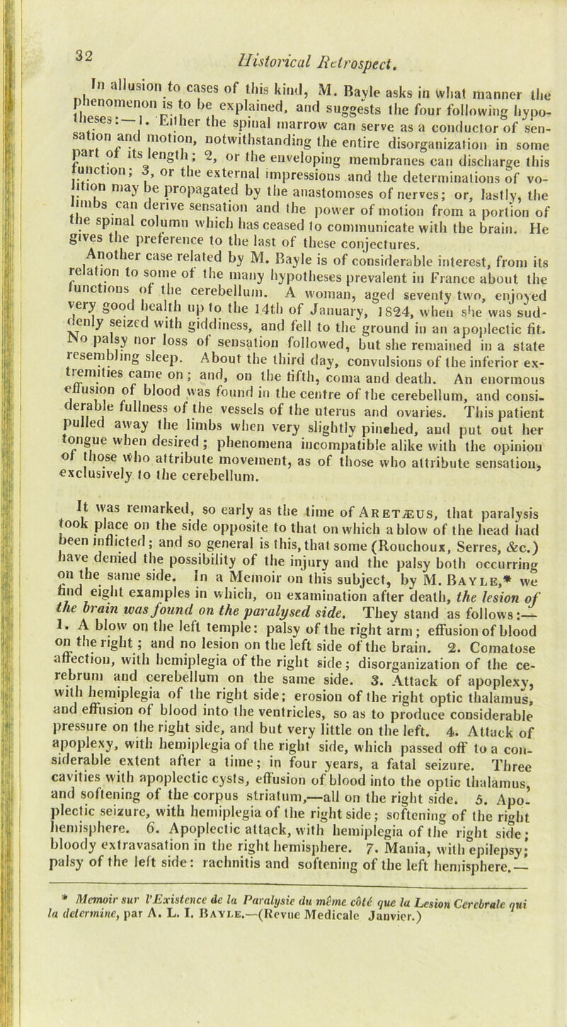 In allusion to cases of tins kiiul, M. Bavle asks in wl.at manner tlie v’ ^’^Plained. and suggests the four following Ijypo- leses.—I. LiUier the spinal marrow can serve as a conductor of sen- a ion anc motion, notwithstanding the entire disorganization in some part ot Its length ; 2, or the enveloping membranes can discharge this unc ion, or the external impressions and the determinations of vo- 1 ion may e propagated by the anastomoses of nerves; or, lastly, the im s can deiive sensation and the power of motion from a portion of ine spinal column which has ceased to communicate with the brain. He gives the preference to the last of these conjectures. nother case related by M. Bayle is of considerable interest, from its relation to some of the many hypotheses prevalent in France about the unc ions of the cerebellum. A woman, aged seventy two, enjoyed §00 lealth up to the 14th of January, 1824, when she was sud- denly seized with giddiness, and fell to the ground in an apojilectic fit. o pa sy nor loss of sensation followed, but she remained in a state resembling sleep. About the third day, convulsions of the inferior ex- lemities came on ; and, on the fifth, coma and death. An enormous ellusion of blood was found in the centre of the cerebellum, and cotisi. derable fullness of the vessels of the uterus and ovaries. This patient pulled away the limbs when very slightly pinehed, and put out her ongue when desired ; phenomena incompatible alike with the opinion o t lose ivlio attribute movement, as of those who attribute sensation, exclusively to the cerebellum. It \vas remarked, so early as the time of ARETiEUS, that paralysis too place on the side opposite to that on which a blow of the head had been inflicted; and so general is this, that some (Rouchoux, Serres, &c.) have denied the possibility of the injury and the palsy both occurring on the same side. In a Memoir on this subject, by M. Bayle,* we find eight examples in which, on examination after death, the lesion of the brain was found on the paralysed side. They stand as follows:— 1. A blow on the left temple: palsy of the right arm; effusion of blood on the right; and no lesion on the left side of the brain. 2. Comatose afiection, with hemiplegia of the right side; disorganization of the ce- rebrum and cerebellum on the same side. 3. Attack of apoplexy, right side; erosion of the right optic thalamus, and effusion of blood into the ventricles, so as to produce considerable pressure on the right side, and but very little on the left. 4. Attack of apoplexy, with hemiplegia of the right side, which passed off to a con- siderable extent after a time; in four years, a fatal seizure. Three cavities with apoplectic cysts, effusion of blood into the optic thalamus, and softening of the corpus striatum,—all on the right side. 5. Apo- plectic seizure, with hemiplegia of the right side; softening of the ri«>ht hemisphere. 6. Apoplectic attack, with hemiplegia of the right side * bloody extravasation in the right hemisphere. 7. Mania, with epilepsy; palsy of the left side: rachnitis and softening of the left hemisphere, * Memoir sur VExistence de la Paralysie du mhne cU6 que la Lesion Cerebrale qui la determine, par A. L. I. Bayle.—(Rcviie Medicale Janvier.)