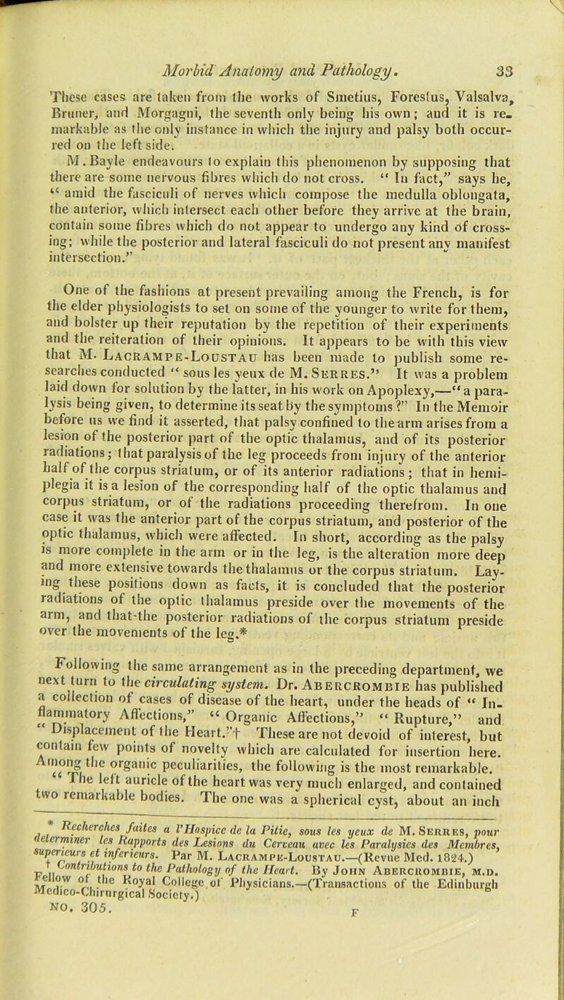 Tlicse cases are taken from the works of Smetius, Foreslus, Valsalva, Bruner, and Morgagni, the seventh only being his own; and it is re_ markable as the only instance in which the injury and palsy both occur- red on the left side. M.Bayle endeavours to explain this phenomenon by supposing that there are some nervous fibres wliicli do not cross, “ In fact,” says he, “ amid the fasciculi of nerves wliich compose the medulla oblongata, the anterior, whicli intersect each other before they arrive at the brain, contain some fibres which do not appear to undergo any kind of cross- ing; while the posterior and lateral fasciculi do not present any manifest intersection.” One of the fashions at present prevailing among the French, is for the elder physiologists to set on some of the younger to write for them, and bolster up their reputation by the repetition of their experiments and the reiteration of their opinions. It appears to be with this view that M. Lacrampe-Loustau has been made to ))ublish some re- searches conducted “ sous les yenx de M. Serres.” It was a problem laid down for solution by the latter, in his work on Apoplexy,—“a para- lysis being given, to determine its seat by the symptoms ?” In the Memoir before ns we find it asserted, that palsy confined to the arm arises from a lesion of the posterior part of the optic thalamus, and of its posterior radiations; that paralysis of the leg proceeds from injury of the anterior half of the corpus striatum, or of its anterior radiations ; that in hemi- plegia it is a lesion of the corresponding half of the optic thalamus and corpus striatum, or of the radiations proceeding therefrom. In one case it was the anterior part of the corpus striatum, and posterior of the optic thalamus, whicli were affected. In short, according as the palsy is more complete in the arm or in the leg, is the alteration more deep and more extensive towards the thalamus or the corpus striatum. Lay- ing these positions down as facts, it is concluded that the posterior radiations of the optic thalamus preside over the movements of the arm, and that-the posterior radiations of the corpus striatum preside over the movements of the leg.* Following the same arrangement as in the preceding department, we next turn to ihe circulating system. Dr. Abercrombie has published a collection of cases of disease of the heart, under the heads of “ In. tiammatory Afl'ections,” “ Organic Affections,” “ Rupture,” and Displacement of the Heart.’’t These are not devoid of interest, but contain few points of novelty which are calculated for insertion here. peculiarities, the following is the most remarkable. rile left auricle of the heart was very much enlarged, and contained two remarkable bodies. The one was a spherical cyst, about an inch Recherches faites a VHospice de la Pilie, sous les yeux de M. Serres, jjour fe erminer les Rapports des Lesions du Cerceau avec les Paralysies des Membres, upericurs et in/erieurs. Par M. Lacrampe-Loustau.—(Revue Med. i824.) 'contributions to the Pathology of the Heart. By John Abercrombie, m.d. ovv of Uie Royal College of Pliysicians—(Transactions of the Edinburgh Medico-Clnrnrgical Society.) NO. 305. F