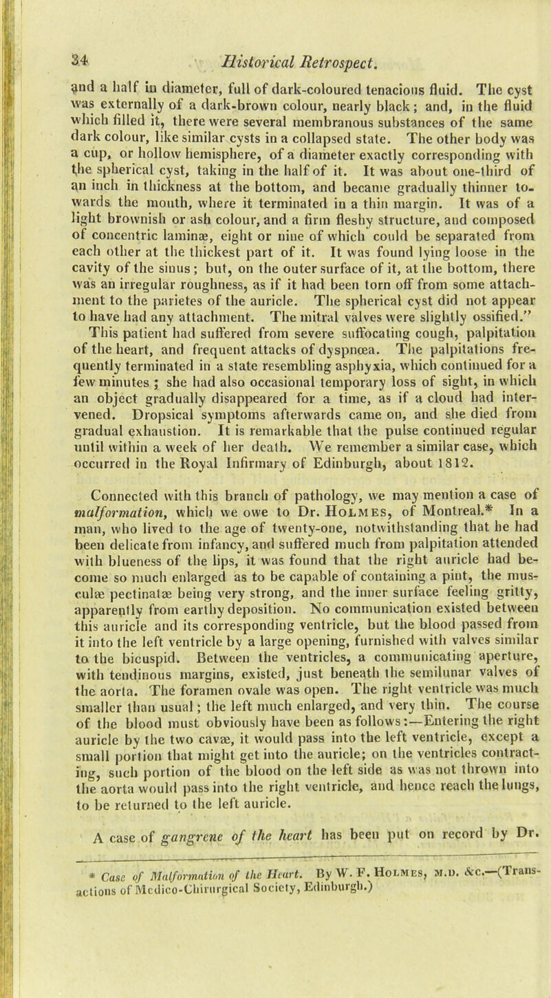 9iid a half in diameter, full of dark-coloured tenacious fluid. The cyst was externally of a dark-brown colour, nearly black; and, in the fluid which filled it, there were several membranous substances of the same dark colour, like similar cysts in a collapsed state. The other body was a cup, or hollow hemisphere, of a diameter exactly corresponding with the spherical cyst, taking in the half of it. It was about one-third of an inch in thickness at the bottom, and became gradually thinner to- wards the mouth, where it terminated in a thin margin. It was of a light brownish or ash colour, and a firm fleshy structure, and composed of concentric laminae, eight or nine of which could be separated from each other at the thickest part of it. It was found lying loose in the cavity of the sinus ; but, on the outer surface of it, at the bottom, there was an irregular roughness, as if it had been torn off from some attach- ment to the parietes of the auricle. The spherical cyst did not appear to have had any attachment. The mitral valves were slightly ossified.” This patient had suffered from severe suffocating cough, palpitation of the heart, and frequent attacks of dyspnoea. The palpitations fre- quently terminated in a state resembling asphyxia, which continued for a few minutes ; she had also occasional temporary loss of sight, in which an object gradually disappeared for a time, as if a cloud had inter- vened. Dropsical symptoms afterwards came on, and she died from gradual exhaustion. It is remarkable that the pulse continued regular until within a week of her death. We remember a similar case, which occurred in the Royal Infirmary of Edinburgh, about 1812. Connected with this branch of pathology, we may mention a case of malformation, which we owe to Dr. Holmes, of Montreal.* In a man, who lived to the age of twenty-one, notwithstanding that he had been delicate from infancy, and suffered much from palpitation attended with blueness of the lips, it was found that the right auricle had be- come so much enlarged as to be capable of containing a pint, the mus- culae pectinatae being very strong, and the inner surface feeling gritty, apparently from earthy deposition. No communication existed between this auricle and its corresponding ventricle, but the blood passed from it into the left ventricle by a large opening, furnished with valves similar to the bicuspid. Between the ventricles, a communicating aperture, with tendinous margins, existed, just beneath the semilunar valves of the aorta. The foramen ovale was open. The right ventricle was much smaller than usual; the left much enlarged, and very thin. The course of the blood must obviously have been as follows-.—Entering the right auricle by the two cavae, it would pass into the left ventricle, except a small portion that might get into the auricle; on the ventricles contract- ing, such portion of the blood on the left side as was not thrown into the aorta would pass into the right ventricle, and hence reach the lungs, to be returned to the left auricle. A case of gangrene of the hea^'t has been put on record by Dr. * Case of Malformation of the Heart. By W. F. Holmes, m.u. &c.—(Trans- actions of Mcdico-Chinirgical Society, E(hnburgl).)