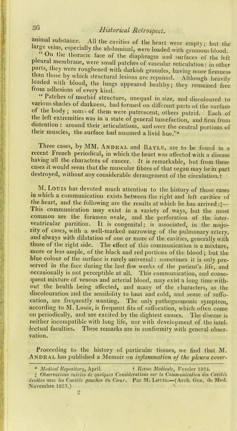 annual substance. All the cavities of the heart were empty but the large veins, especially the abdominal, were loaded with gnnnoiis blood. Un tile thoracic face of the diaphragm and surfaces of the left pleural membrane, were small patches of vascular reticulation: in other parts they were roughened with darkish granules, having more firmness Ilian those by which structural lesions are repaired. Although heavily loaded with blood, the lungs appeared healthy; they remained free irom adhesions of every kind, “ Patches of morbid structure, unequal in. size, and discoloured to various shades of darkness, had formed on different parts of the surface of the body; som t of them were putrescent, others putrid. Each of the left extremities was in a state of general tumefaction, and firm from distention : aiound their ^^articuIations, and over the central portions of their muscles, the surface had assumed a livid hue.”* Three cases, by MM. Andral and Bayle, are to be fouiwl in a recent French periodical, in which the heart was affected with a disease having all the characters of cancer. It is remarkable, but from these cases it would seem that the muscular fibres of that organ may be in part destroyed, without any considerable derangement of the circulation.f M. Louis has devoted much attention to the history of those cases ill which a communication exists between the right and left cavities of the heart, and the following are the results at which he has arrived — This communication may exist in a variety of ways, but the most common are the foramen ovale, and the perforation of the inter- ventricular partition. It is congenital; is associated, in the majo- rity of cases, with a well-marked narrowing of the pulmonary artery, and always with dilatation of one or more of the cavities, generally with those of the right side. The effect of this communication is a mixture, more or less ample, of the black and red portions of the blood ; but the blue colour of the surface is rarely universal: sometimes it is only pre- served in the face during the last few weeks of the patient’s life, and occasionally is not perceptible at all. This communication, and conse- quent mixture of venous and arterial blood, may exist a long time with- out the health being affected, and many of the characters, as the discolouration and the sensibility to heat and cold, and sense of suffo- cation, are frequently wanting. The only pathognomonic symptom, according to M. Louis, is frequent fits of suffocation, which often come on periodically, and are excited by the slightest causes. The disease is neither incompatible with long life, nor with development of the intel- lectual faculties. These remarks are in conformity with general obser- vation. Proceeding to the history of particular tissues, we find that M. Andral has published a Memoir on ivjlavimation oj the pleura cover- * Medical Repository, April. t Revue Medicate, Peviier 1824. Observations suivies de quelques Considerations sur la Communication des Cavith droiles avec les Cavilts gauches du Coeur, Par M. Louis,—(Arcli. Gen, dc Med. Novembrc 1823,) ' 2