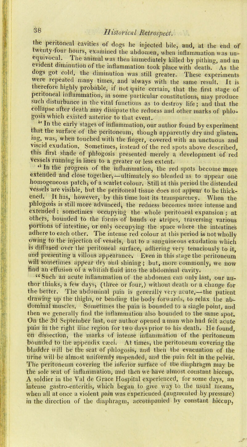 the peHtbneal cavities of dogs he injected bile, and, at tlie end of vventy-four hours, examined the abdomen, when inflammation was un- equivocal. The animal was then immediately killed by pithing, and an evident diminution of the inflammation took place with death. As the §ot cold, the diminution was still greater. These experiments were repeated many times, and always with the same result. It is therefore highly probable, if not quite certain, that the first stage of peritoneal inflammation, in some particular constitutions, may produce such disturbance in the vital functions as to destroy life; and that the collapse after death may dissipate the redness and other marks of phlo- gosis which existed anterior to that event. In the early stages of inflammation, our author found by experiment that the surface of the peritoneum, though apparently dry and glisten, ing, was, when touched with the finger, covered with an unctuous and viscid exudation. Sometimes, instead of the red spots above described, this first shade of phlogosis presented merely a development of red Vessels running in lines to a greater or less extent. ‘‘ In the progress of the inflammation, the red spots become more extended and close together,—ultimately so blended as to appear one homogeneous patchj of a scarlet colour. Still at this period the distended vessels are visible, but the peritoneal tissue does not appear to be thick- ened. It has, however, by this time lost its transparency. When the phlogosis is still more advanced^ the redness becomes more intense and extended : sometimes Occupying the whole peritoneal expansion ; at Othefs, bounded to the forms of bands or stripes, traversing various portions of intestine, or only occupying the space where the intestines adhere to each other. The intense red colour at this period is not wholly owing to the injection of vessels, but to a sanguineous exudation which is diffused over the peritoneal surfaccj adhering very tenaciously to it, and presenting a villous appearance. Even in this stage the peritoneum Vvill sometimes appear dry and shining ; but, more commonly, we now find an effusion of a whitish fluid into the abdominal cavity* “ Such an acute inflammation of the abdomen can only last, our au- thor thinks, a fetv days, (three or four,) without death or a change for the better. The abdominal pain is generally very acute,—the patient drawing up the thighs, or bending the body forwards, to relax the ab- dominal muscles. Sometimes the pain is bounded to a single point, and then we generally find the inflammation also bounded to the same spot. On the 3d September last, our author opened a man who had felt acute pain in the right iliac region for two days prior to his death. He found, on dissection, the marks of intense inflammation of the peritoneum bounded to the appendix caeci. At times, the peritoneum covering the bladder will be the seat of phlogosis, and then the evacuation of the ntine will be almost uniformly Suspended, and the pain felt in the pelvis. The peritoneum covering the inferior surface of the diaphragm may be the sole seat of inflammation, and then we have almost constant hiccup. A soldier in the Val de Grace Hospital experienced, for some days, an intense gastro-eilteritis, which began to give way to the usual means, when all at once a violent pain was experienced (augmented by pressure) in the direction of the diaphragm, accompanied by constant hiccup,