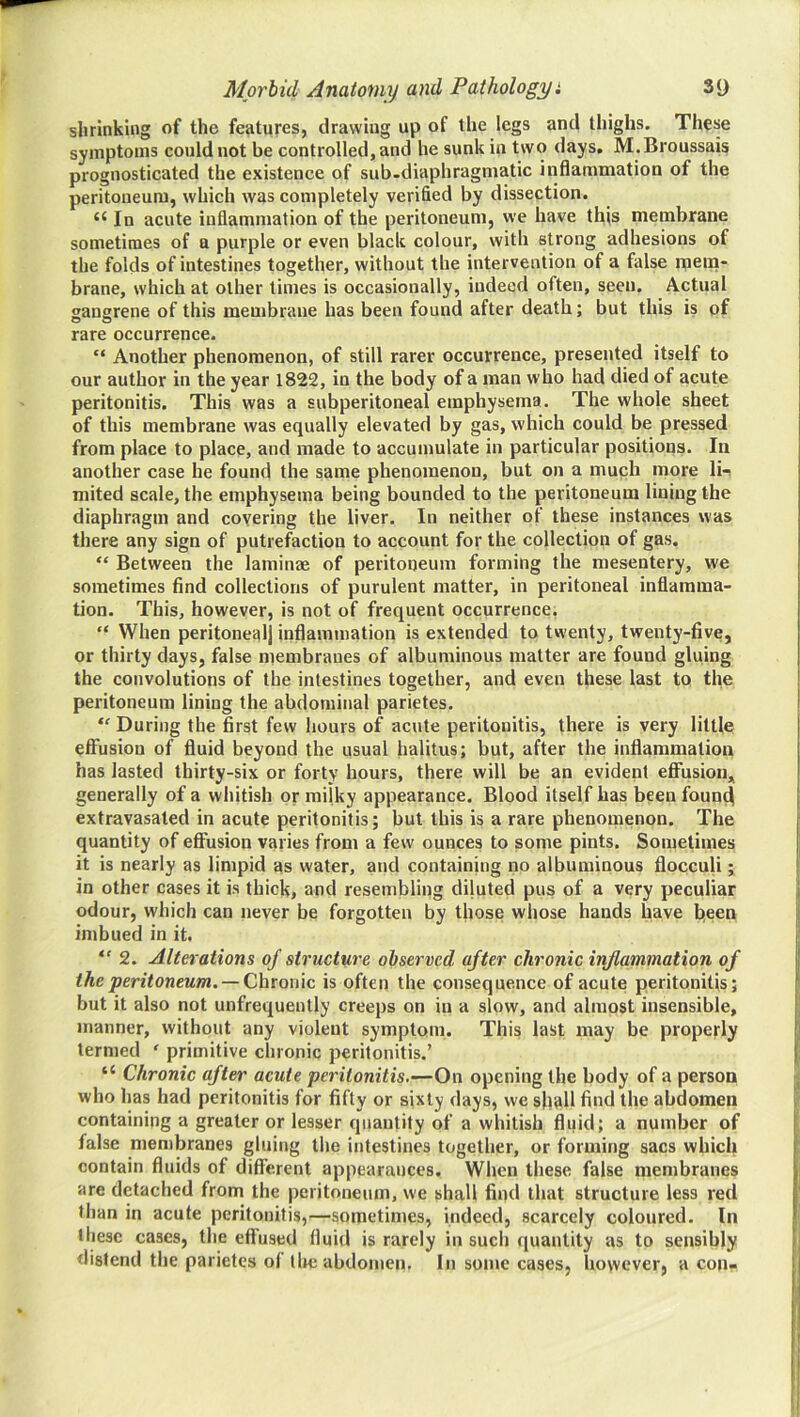 shrinking of the features, drawing up of the legs and thighs. These symptoms could not be controlled, and he sunk in two days. M.Broussais prognosticated the existence of sub-diaphragmatic iiiflammation of the peritoneum, which was completely verified by dissection. “ In acute inflammation of the peritoneum, we have this membrane sometimes of a purple or even black colour, with strong adhesions of the folds of intestines together, without the intervention of a false rnera- brane, which at other times is occasionally, indeed often, seen. Actual gangrene of this membrane has been found after death; but this is of rare occurrence. “ Another phenomenon, of still rarer occurrence, presented itself to our author in the year 1822, in the body of a man who had died of acute peritonitis. This was a subperitoneal emphysema. The whole sheet of this membrane was equally elevated by gas, which could be pressed from place to place, and made to accumulate in particular positions. In another case he found the same phenomenon, but on a much more 1h mited scale, the emphysema being bounded to the peritoneum lining the diaphragm and covering the liver. In neither of these instances was there any sign of putrefaction to account for the collection of gas. “ Between the laminae of peritoneum forming the mesentery, we sometimes find collections of purulent matter, in peritoneal inflamma- tion. This, however, is not of frequent occurrence. “ When peritoneal) inflammation is extended to twenty, twenty-five, or thirty days, false membranes of albuminous matter are found gluing the convolutions of the intestines together, and even these last to the peritoneum lining the abdominal parietes. During the first few hours of acute peritonitis, there is very little effusion of fluid beyond the usual liahtus; but, after the inflammation has lasted thirty-six or forty hours, there will be an evident eflFusion, generally of a whitish or milky appearance. Blood itself has been foun^ extravasated in acute peritonitis; but this is a rare phenomenon. The quantity of effusion varies from a few ounces to some pints. Sometimes it is nearly as limpid as water, and containing no albuminous fiocculi; in other cases it is thick, and resembling diluted pus of a very peculiar odour, which can never be forgotten by those whose hands have fieen imbued in it.  2. Alterations of structure observed after chronic inflammation of the peritoneum. —omc is often the consequence of acute peritonitis; but it also not unfrequently creeps on in a slow, and almost insensible, manner, without any violent symptom. This last may be properly termed ‘ primitive chronic peritonitis.’ “ Chronic after acute peritonitis.—On opening the body of a person who has had peritonitis for fifty or sixty days, we shall find the abdomen containing a greater or lesser quantity of a whitish fluid; a number of false membranes gluing the intestines together, or forming sacs which contain fluids of difiTerenl appearances. When these false membranes are detached from the peritoneum, we shall find that structure less red than in acute peritonitis,—sometimes, indeed, scarcely coloured. In these cases, the effused fluid is rarely in such quantity as to sensibly distend the parietes of tltc abdomen. In some cases, however, a con-