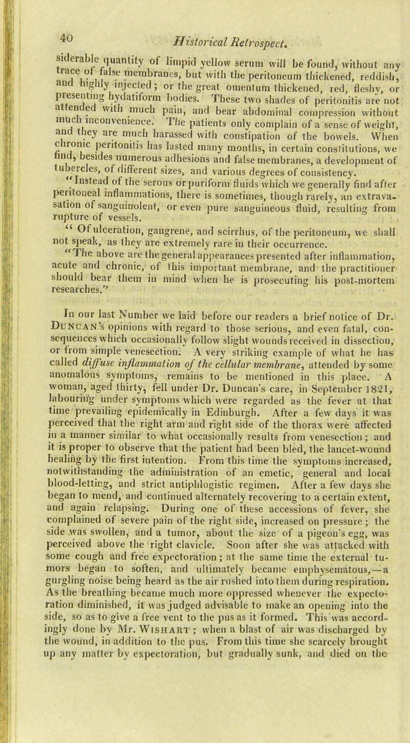 sklerable quantity of limpid yellow serum will be found, without any race o a se membranes, but with the peritoneum thickened, reddish, an iig 1 y injected; or the great omentum thickened, red, fleshy, or presenting hydatiform bodies. These two shades of peritonitis are not a eu e with much pain, and bear abdominal compression without mUc 1 mcouvenience. The patients only complain of a sense of weight, and they are much harassed with constipation of the bowels. When peritonitis has lasted many months, in certain constitutions, we n , besides numerous adhesions and false membranes, a development of tubercles, of different sizes, and various degrees of consistency. Instead of the serous or puriform fluids which we generally find after peritoneal inflammations, there is sometimes, though rarely, an extrava- sation of sanguinolent, or even pure sanguineous fluid, resulting from rupture of vessels. “ Of ulceration, gangrene, and scirrhus, of the peritoneum, we shall not speak, as they are extremely rare in their occurrence. “The above are the general appearances presented after inflammation, acute and chronic, of this important membrane, and the practitioner should bear them in mind when he is prosecuting his post-mortem researches.’^ In our last Number we laid before our readers a brief notice of Dr. Duncan’s opinions with regard to those serious, and even fatal, con- sequences which occasionally follow slight wounds received in dissection, or from simple venesection. A very striking example of what he has called diffuse inflammation of the cellular membrane^ attended by some anomalous syniptoms, remains to be mentioned in this place. A woman, aged thirty, fell under Dr. Duncan’s care, in September 1821, labouring under symptoms which were regarded as the fever at that time prevailing epidemically in Edinburgh. After a few days it was perceived that the right arm and right side of the thorax were affected in a manner similar to what occasionally results from venesection; and it is proper to observe that the patient had been bled, the lancet-wound healing by the first intention. From this time the symptoms increased, notwithstanding the administration of an emetic, general and local blood-letting, and strict antiphlogistic regimen. After a few days she began to mend, and continued alternately recovering to a certain extent, and again relapsing. During one of these accessions of fever, she complained of severe pain of the right side, increased on pressure ; the side was swollen, and a tumor, about the size of a pigeon’s egg, was perceived above the right clavicle. Soon after she was attacked with some cough and free expectoration; at the same time the external tu- mors began to soften, and ultimately became emphysematous,—a gurgling noise being heard as the air rushed into them during respiration. As the breathing became much more oppressed whenever the expecto- ration diminished, it was judged advisable to make an opening into the side, so as to give a free vent to the pus as it formed. This was accord- ingly done by Mr. Wish art ; when a blast of air was discharged by the wound, in addition to the pus. From this time she scarcely brought up any matter by expectoration, but gradually sunk, and died on the