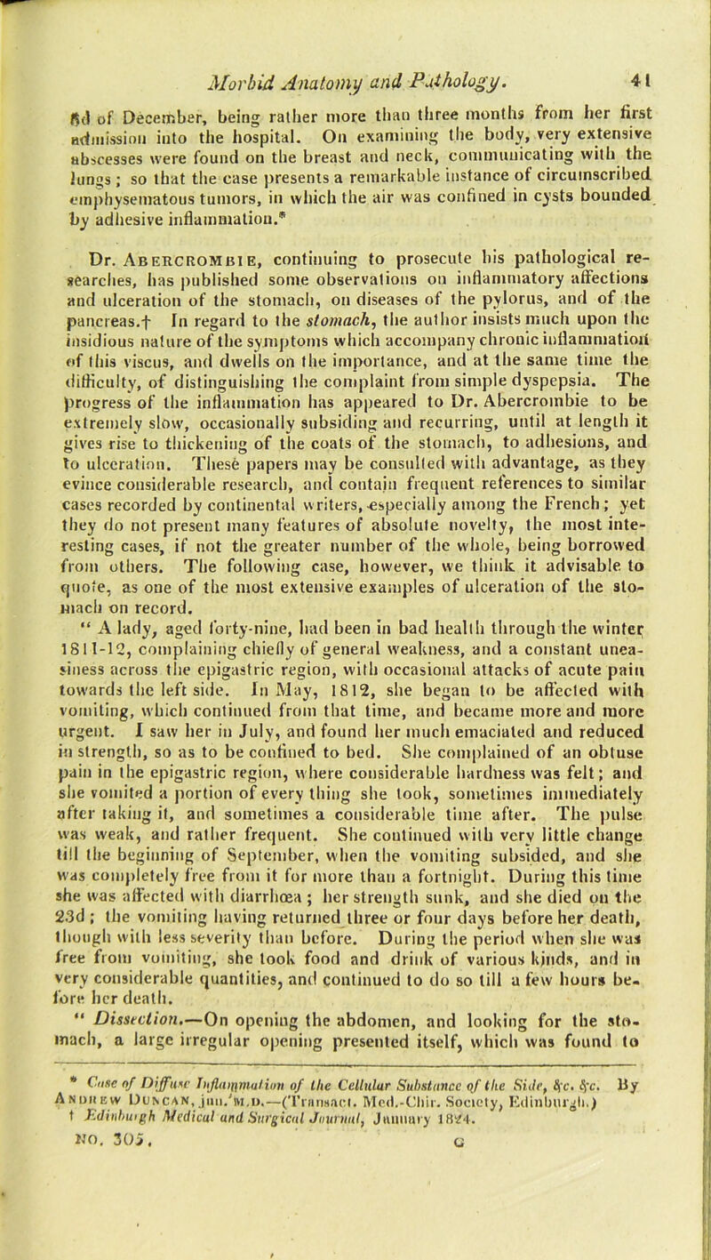 fid of December, being rather more than three months from her first admission into the hospital. On examining the body, very extensive abscesses were found on the breast and neck, communicating with the lungs ; so that the case presents a remarkable instance of circumscribed emphysematous tumors, in which the air was confined in cysts bounded by adhesive inflammation.® Dr. AbERCROMBiE, continuing to prosecute his pathological re- searches, has published some observations on inflammatory affections and ulceration of the stomach, on diseases of the pylorus, and of the pancreas.f In regard to the stomachy the author insists much upon the insidious nature of the symptoms which accompany chronic inflanimatioii of this viscus, and dwells on the importance, and at the same time the difficulty, of distinguishing the complaint from simple dyspepsia. The progress of the inflammation has appeared to Dr. Abercrombie to be extremely slow, occasionally subsiding and recurring, until at length it gives rise to thickening of tlie coats of the stomach, to adhesions, and to ulceration. These papers may be consulted with advantage, as they evince considerable research, and contain frequent references to similar cases recorded by continental writers,.especially among the French; yet they do not present many features of absolute novelty, the most inte- resting cases, if not the greater number of the v\hole, being borrowed from others. The following case, however, we think it advisable to quote, as one of the most extensive examples of ulceration of the sto- mach on record. “ A lady, aged forty-nine, had been in bad health through the wintei; 1811-12, complaining chiefly of general weakness, and a constant unea- siness across the epigastric region, with occasional attacks of acute pain towards the left side. In May, 1812, she began to be affected with vomiting, which continued from that time, and became more and more urgent. I saw her in July, and found her much emaciated and reduced in strength, so as to be confined to bed. She complained of an obtuse pain in the epigastric region, where considerable hardness was felt; and she vomited a portion of every thing she took, sometimes immediately after taking it, and sometimes a considerable time after. The pulse was weak, and rather frequent. She continued with very little change till the beginning of September, when the vomiting subsided, and she was completely free from it for more than a fortnight. During this time she was affected with diarrhoea ; her strength sunk, and she died on the 2.3d ; the vomiting having returned three or four days before her death, though with less severity than before. During the period when she was free from vomiting, she took food and drink of various kinds, and in very considerable quantities, and continued to do so till a few hours be- fore her death. “ Dissection.—On opening the abdomen, and looking for the sto- mach, a large irregular opening presented itself, which was found to * Case nf Diffuse lujlaiifniulion of llie Cellular Suhstunce of the Side, t(c. tfc. By Andiiew lJuNCAN, jiiii.'M.i).—(Tiiinsaci. Mcd.-Cliir. Society, Eiltnbuigli.) t Kdinhwgh Medical and SurgicdlJuurnnl, Juuiiary 18^-1. KO. 305. G