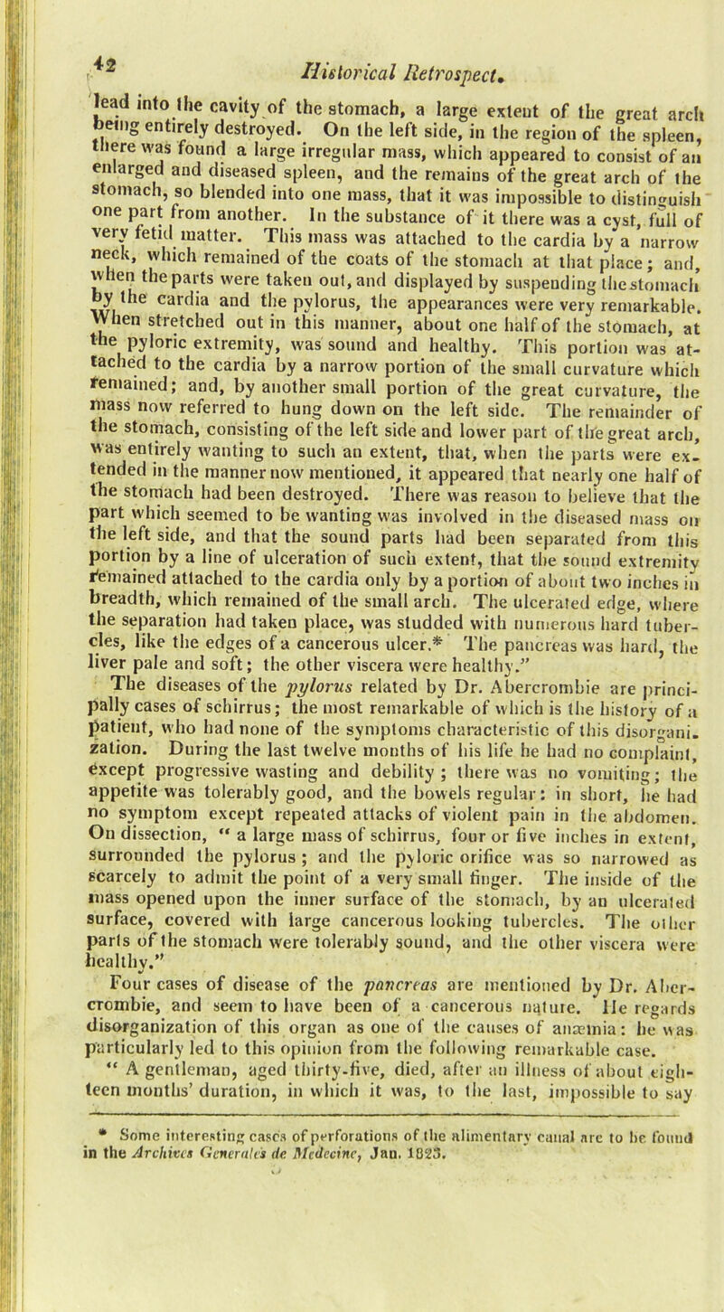 lead into I he cavity of the stomach, a large extent of the great arch being entirely destroyed. On the left side, in the region of the spleen, there was found a large irregular mass, which appeared to consist of an enlarged and diseased spleen, and the remains of the great arch of the stomach, so blended into one mass, that it was impossible to distinguish one part from another. In the substance of it there was a cyst, full of very fetid matter. This mass was attached to the cardia by a narrow neck, which remained of the coats of the stomach at that place; and, when the parts were taken out, and displayed by suspending thestomach y the cardia and the pylorus, the appearances were very remarkable. When stretched out in this manner, about one half of the stomach, at the pyloric extremity, was sound and healthy. This portion was at- tached to the cardia by a narrow portion of the small curvature which remained; and, by another small portion of the great curvature, the mass now referred to hung down on the left side. The remainder of the stomach, consisting of the left side and lower part of the great arch, was entirely wanting to such an extent, that, when the parts were ex- tended in the manner now mentioned, it appeared that nearly one half of the stomach had been destroyed. There was reason to believe that the part which seemed to be wanting was involved in tiie diseased mass on the left side, and that the sound parts had been separated from this portion by a line of ulceration of such extent, that the sound extremity I'emained attached to the cardia only by a portion of about two inches in breadth, which remained of the small arch. The ulcerated edge, where the separation had taken place, was studded with numerous hard tuber- cles, like the edges of a cancerous ulcer.* The pancreas was hard, the liver pale and soft; the other viscera were healthy.” The diseases of the pylorus related by Dr. Abercrombie are princi- pally cases of schirrus; the most remarkable of which is tlie history of a patient, who had none of the symptoms characteristic of this disorgani. zation. During the last twelve months of his life he had no complain!, Except progressive wasting and debility; there was no vomiting; the appetite was tolerably good, and the bowels regular: in short, he had no symptom except repeated attacks of violent pain in liie abdomen. On dissection,  a large mass of schirrus, four or five inches in extent, surrounded the pylorus ; and the pyloric orifice was so narrowed as scarcely to admit the point of a very small finger. The inside of the mass opened upon the inner surface of the stomach, by an ulcerated surface, covered with large cancerous looking tubercles. The oilier parls of the stomach were tolerably sound, and the other viscera were licallhv.” Four cases of disease of the pancreas are mentioned by Dr. Aber- crombie, and seem to have been of a cancerous na.tuie. lie regards disorganization of this organ as one of the causes of anaemia: he was particularly led to this opinion from the following remarkable case. “ A gentleman, aged thirty.five, died, after an illness of about eigh- teen months’ duration, in which it was, to the last, impossible to say • Some infereRtin casc.s of perforation.s of the iilimentnry canal arc to he found