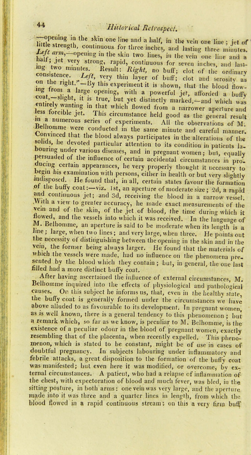liitin'ilp* Ii* ^ ***’*^' ; jet of for three inches, and lasting three jninntes. half. • f’ sk'o two lines, in the vein one line and a * ’ strong, rapid, continuous for seven inches, and last- cLisreU”‘“f>, Right, no buff; clot of the ordinary inafr “ns experiment it is shown, that the blood ilow- colif Ir I. ?• ^ afforded a huffy enJirpT ? /• distinctly marked,-and which was less forri'lT*’? ^ narrower aperture and less torcihle jet. This circumstance held good as the general result in a numerous series of experiments. All the observations of M. ^eihomme were conducted in the same minute and careful manner. Convinced that the blood always participates in the alterations of the ticls, he devoted particular attention to its condition in patients la- Douring under various diseases, and in pregnant women; but, equally persuaded of the influence of certain accidental circumstances in pro- aucing certain appearances, he very properly thought it necessary to pegin his examination with persons, either in health or but very sli«htly indisposed. He found that, in all, certain states favour the formation pt the butty coat :—viz. 1st, an aperture of moderate size; 2d, a rapid and continuous jet; and 3d, receiving the blood in a narrow vessel. .With a view to greater accuracy, he made exact nieasureiiients of the vein and of the skin, of the jet of blood, the time during which it flowed, and the vessels into which it was received. In the language of M. Belhomme, an aperture is said to be moderate when its length'^is a line ; large, when two lines; and very large, when three. He points out the necessity of distinguishing between the opening in the skin and in the vein, the former being always larger. He found that the materials of which the vessels were made, had no influence on the phenomena pre- sented by the blood which they contain; but, in general, the one last fllJed had a more distinct huffy coat. _ After having ascertained the influence of external circumstances, M. Belhomme inquired into the effects of physiological and pathological causes. Or. this subject he informs us, that, even in the healthy srate, the huffy coat is generally formed under the circumstances w”e have above alluded to as favourable to its development. In pregnant women as is well known, there is a general tendency to this phenomenon ; but a remark which, so far as we know, is peculiar to M. Belhomme, is the existence of a peculiar odour in the blood of pregnant women, exactly resembling that of the placenta, when recently expelled. This pheno- menon, which is staled to be constant, might be of use in cases of doubtful pregnancy. In subjects labouring under inflammatory and febrile attacks, a great disposition to the formation of the bufly coat vi'as manifested; hut even here it was modifled, or overcome, by ex., ternal circumstances. A patient, who had a relapse of inflammation of the chest, with expectoration of blood and mudi fever, was bled, in the sitting posture, in both arms: one vein was very large, and the aperture in^de into it was three and a quarter lines in length, from which the blood flowed in a rapid continuous stream; on this a very tiriu but|' (