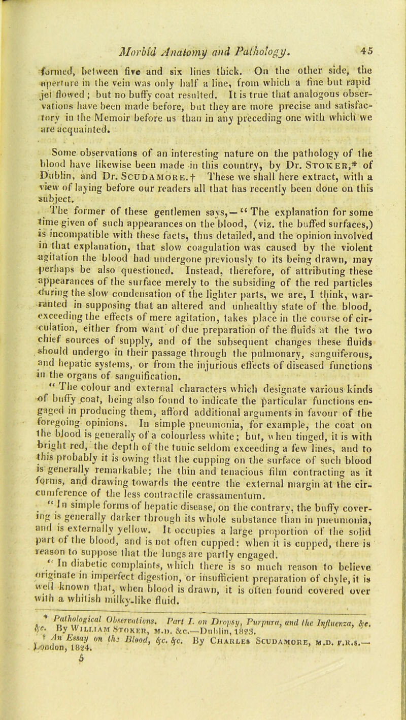 fornieil, bciween five and six lines thick. On the other side, the nperiurc in ihe vein was only half a line, from which a fine but rapid jet flowed ; hut no huffy coat resulted. It is true tliat analogous obser- vations have been made before, but they are more precise and satisfac- tory in the Memoir before us than in any preceding one with whicli we are acquainted. Some observations of an interesting nature on the pathology of the blood have likewise been made in this country, by Dr. Stoker,* of Dublin, and Dr. Scudamore.f These we shall here extract, with a view of laying before our readers all that has recently been done on this subject. The former of these gentlemen says,—“The explanation for some time given of such appearances on the blood, (viz. the buffed surfaces,) is incompatible with these facts, thus detailed, and the opinion involved in that explanation, that slow coagulation was caused by the violent agitation the blood had undergone previously to its being drawn, may perhaps be also questioned. Instead, therefore, of attributing these appearances of the surface merely to the subsiding of the red particles during the slow condensation of the lighter parts, we are, I think, war- ranted in supposing that an altered and unhealthy state of tlie blood, exceeding the effects of mere agitation, takes place in the course of cir- culation, either from want of due preparation of the fluids at the two chief sources of supply, and of the subsequent changes these fluids should undergo in their passage through the pulmonary, sanguiferous, and hepatic systems, or from the injurious effects of diseased functions in the organs of sanguification.  rile colour and external characters which designate various kinds of huffy coat, being also found to indicate the particular functions en- gaged in producing them, afford additional arguments in favour of the foregoing opinions. In simple pneumonia, for example, the coat on the blood is generally of a colourless white; but, when tinged, it is with bright red, the depth of the funic seldom exceeding a few lines, and to this probably it is owing that the cupping on the surface of such blood is generally remarkable; the thin and tenacious film contracting as it forms, and drawing towards the centre the external margin at the cir- cumference of the less contractile crassamentum. “ In simple forms of hepatic disease, on the contrary, the buffy cover- ing is generally darker through its whole substance than in pneumonia, and is externally yellow. It occupies a large proportion of the solid pait of the blood, and is not often cupped: when it is cupped, there is reason to suppose that the lungs are partly engaged. In diabetic complaints, which there is so much reason to believe originate in imperfect digestion, or insufficient preparation of chyle, if is well known that, when blood is drawn, it is often found covered over with a whitish milky.like fluid. * ObserviilioTis. Pari I. on Drojisy^ Purpura, ami Ihc Influenza, See. ,V- By W1LUAM.STOKKU, M.i). &c.—Dui.lin,lM3. f An Esmij on boiidon, I8i;4. 6 Ih; Blood, ^c. Sfc, By Chakles Scudamoke, m.d. f.k.s.—