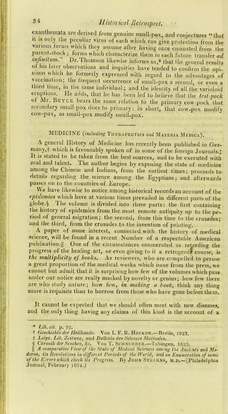 exanthemata are derived from genuine small-pox, and conjectures “that It IS oiil}' llie peculiar virus of each wliich can give protection from the various iorms which they assume after having once emanated from the jxirent.stock ; forms which characterize them in each future transfer ad wjimtum. ’ Dr.Thomson likewise informs us,* that the general results or his later observations and inquiries have tended to confirm the opi- nions which he formerly expressed with regard to the advantages of vaccmatioii; the frequent occurrence of small-pox a second, or even a third time, m the same individual; and the identity of all the varioloid eiuptions. He adds, that he has been led to believe that the test-pock of Mr. Bryce bears the same relation to the primary cow-pock that secondaiy small pox does to primary: in short, that cow-pox modify cow-pox, as small-pox modify small.pox. MEDICINE {incliidivg Therapeutics and Materia Medica). A general History of Medicine has recently been published in Ger- many,-)- which is favourably spoken of in some of the foreign Journals.^ It is stated to be taken from the best sources, and to be executed with zeal and talent. The author begins by exposing the state of medicine among the Chinese and Indians, from the earliest times; proceeds to details regarding the science among the Egyptians; and afterwards passes on to the countries of Europe. We have likewise to notice among historical records an account of the epidemics w hich have at various times prevailed in dift'erenl parts of the globe.§ The volume is divided into three parts: the first containing the history of epidemics from the most remote antiquity up to the pe° riod of general migration; the second, from this time to the crusades; and the third, from the crusades to the invention of printing. A paper of some interest, connected with the history of medical science, will be found in a recent Number of a respectable American publication.il One of the circumstances enumerated as retarding the progress of the healing art, or even giving toil a retrogradi course, is the multiplicity of books. As reviewers, who are compelled to peruse a great proportion of the medical works which issue from the press, we cannot but admit that it is surprising how few of the volumes which pass under our notice are really marked by novelty or genius; how few there are who study nature; how few, in making a book, think any thing more is requisite than to borrow from those who have gone before them. It cannot be expected that we should often meet with new diseases, and the only thing having any claims of this kind is the account of a * Lib. cit. p, 92. t Geschichte der Heilkmde. Von I. F. R. Hecker.— Berlin, 1823. I Leipz. Lit. Zeitviu;, ami Bulletin dcs Sciences flJedicules. $ Chronik derSeuchen, Sfc. Von T. Schnurrer.— riibingen, 1823. II A comparative View of the Slate of Hledicnl Sciences umimg the Anciitits and Mo- derns, its Revolut ions in different Periods of the IVorld, and an Enumeration of some of the Errors which check Us Progress. By John Stearns, m.d.—(Pliiladelpliia journal, Febniary 1824.)