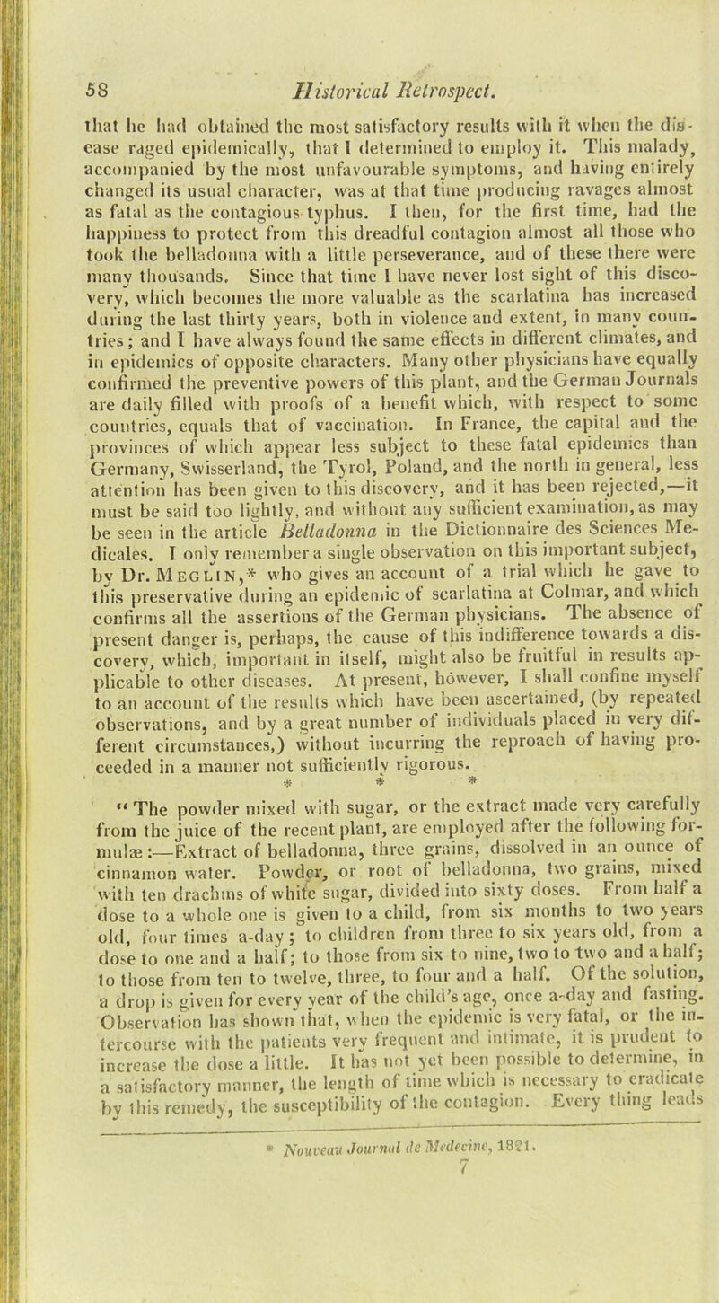 that he Inul obtained the most satisfactory results with it when the dis- ease raged epidemically, that I determined to employ it. This malady, accompanied by the most unfavourable symptoms, and having entirely changed its usual character, was at that time producing ravages almost as fatal as the contagious typhus. I then, for the first time, had the happiness to protect from this dreadful contagion almost all those who took the belladonna with a little perseverance, and of these there were many thousands. Since that time I have never lost sight of this disco- very, which becomes the more valuable as the scarlatina has increased during the last thirty years, both in violence and extent, in many coun. tries; and I have always found the same eflects in difterent climates, and in epidemics of opposite characters. Many other physicians have equally confirmed the preventive powers of this plant, and the German Journals are daily filled with proofs of a benefit which, with respect to some countries, equals that of vaccination. In France, the capital and the provinces of which appear less subject to these fatal epidemics than Germany, Swisserland, the Tyrol, Poland, and the north in general, less attention has been given to this discovery, and it has been rejected,—it must be said too lightly, and without any sufficient examination, as may be seen in the article Belladonna in the Dictionnaire des Sciences Me- dicales. T only remember a single observation on this important subject, by Dr. Meglin,* who gives an account of a trial which he gave to this preservative during an epidemic of scarlatina at Colmar, and which confirms all the assertions of the German physicians. The absence of present danger is, perhaps, the cause of this indifference towards a dis- covery, which, important in itself, might also be fruitful in results ap- plicable to other diseases. At present, however, I shall confine myself to an account of the residts which have been ascertained, (by repeated observations, and by a great number of individuals placed in yeiy dit- ferent circumstances,) without incurring the reproach of having pro- ceeded in a manner not sufficiently rigorous. * * “ The povvder mixed with sugar, or the extract made very carefully from the juice of the recent plant, are employed after the following for- mulae :—Extract of belladonna, three grains, dissolved in aii ounce of cinnamon water. Powder, or root of belladonna, two grains, mixed w ith ten drachms of white sugar, divided mto sixty doses. From half a dose to a whole one is given to a child, from six months to tw'o years old, four times a-day ; to children from three to six years old, from a dose to one and a half; to those from six to nine, two to two and a half; to those from ten to twelve, three, to four and a half. Of the solution, a drop is given for every year of the child s age, once a-day and fasting. Observation has shown that, when the epidemic is very fatal, or the in- tercourse with the patients very frequent and intimate, it is prudent to increase the dose a little. It has mtt yet been possible to determine, in a satisfiictory manner, the length of lime which is necessary to eradicate by tliis remedy, the susceptibility of the contagion. Every thing leans • Nouvc(tu Jouvniil tie Ulcdeciney 1821. 7